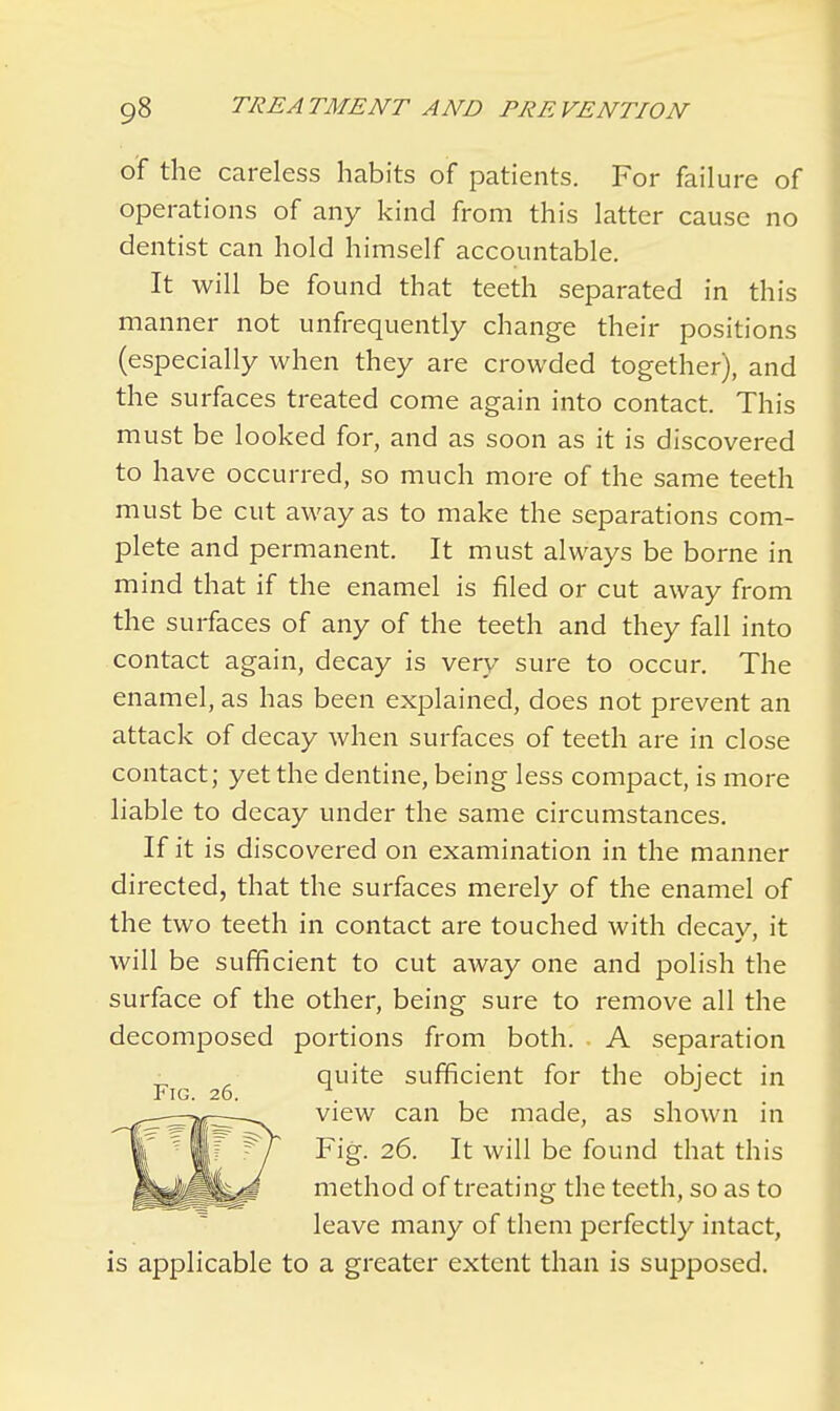 of the careless habits of patients. For failure of operations of any kind from this latter cause no dentist can hold himself accountable. It will be found that teeth separated in this manner not unfrequently change their positions (especially when they are crowded together), and the surfaces treated come again into contact. This must be looked for, and as soon as it is discovered to have occurred, so much more of the same teeth must be cut away as to make the separations com- plete and permanent. It must always be borne in mind that if the enamel is filed or cut away from the surfaces of any of the teeth and they fall into contact again, decay is very sure to occur. The enamel, as has been explained, does not prevent an attack of decay when surfaces of teeth are in close contact; yet the dentine, being less compact, is more liable to decay under the same circumstances. If it is discovered on examination in the manner directed, that the surfaces merely of the enamel of the two teeth in contact are touched with decay, it will be sufficient to cut away one and polish the surface of the other, being sure to remove all the decomposed portions from both. A separation quite sufficient for the object in view can be made, as shown in Fig. 26. It will be found that this method of treating the teeth, so as to leave many of them perfectly intact, is applicable to a greater extent than is supposed.