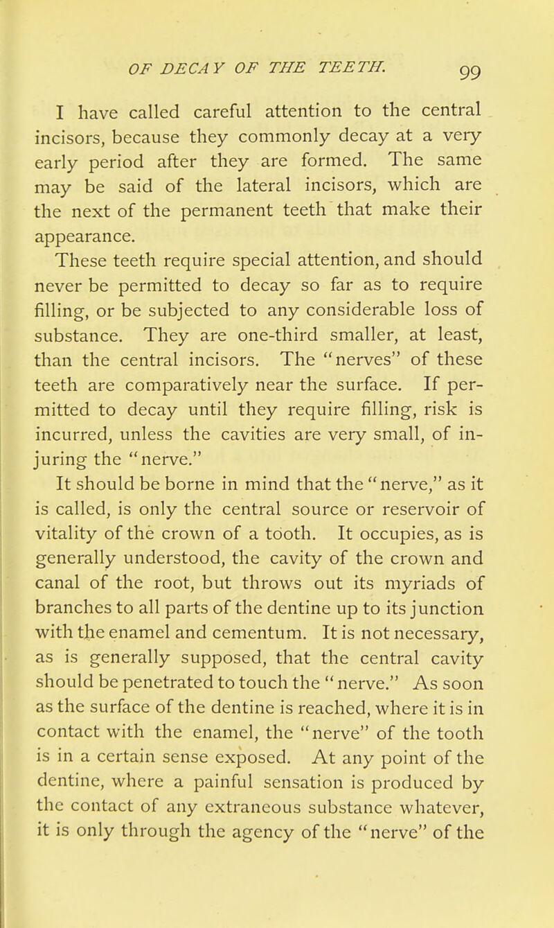 I have called careful attention to the central incisors, because they commonly decay at a very early period after they are formed. The same may be said of the lateral incisors, which are the next of the permanent teeth that make their appearance. These teeth require special attention, and should never be permitted to decay so far as to require filling, or be subjected to any considerable loss of substance. They are one-third smaller, at least, than the central incisors. The nerves of these teeth are comparatively near the surface. If per- mitted to decay until they require filling, risk is incurred, unless the cavities are very small, of in- juring the nerve. It should be borne in mind that the nerve, as it is called, is only the central source or reservoir of vitality of the crown of a tooth. It occupies, as is generally understood, the cavity of the crown and canal of the root, but throws out its myriads of branches to all parts of the dentine up to its junction with the enamel and cementum. It is not necessary, as is generally supposed, that the central cavity should be penetrated to touch the  nerve. As soon as the surface of the dentine is reached, where it is in contact with the enamel, the nerve of the tooth is in a certain sense exposed. At any point of the dentine, where a painful sensation is produced by the contact of any extraneous substance whatever, it is only through the agency of the nerve of the