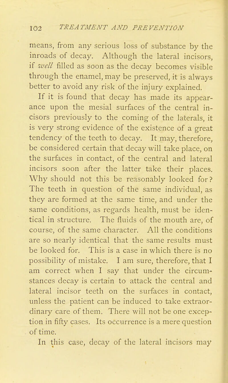 means, from any serious loss of substance by the inroads of decay. Although the lateral incisors, if well filled as soon as the decay becomes visible through the enamel, may be preserved, it is always better to avoid any risk of the injury explained. If it is found that decay has made its appear- ance upon the mesial surfaces of the central in- cisors previously to the coming of the laterals, it is very strong evidence of the existence of a great tendency of the teeth to decay. It may, therefore, be considered certain that decay will take place, on the surfaces in contact, of the central and lateral incisors soon after the latter take their places. Why should not this be reasonably looked for? The teeth in question of the same individual, as they are formed at the same time, and under the same conditions, as regards health, must be iden- tical in structure. The fluids of the mouth are, of course, of the same character. All the conditions are so nearly identical that the same results must be looked for. This is a case in which there is no possibility of mistake. I am sure, therefore, that I am correct when I say that under the circum- stances decay is certain to attack the central and lateral incisor teeth on the surfaces in contact, unless the patient can be induced to take extraor- dinary care of them. There will not be one excep- tion in fifty cases. Its occurrence is a mere question of time. In this case, decay of the lateral incisors may