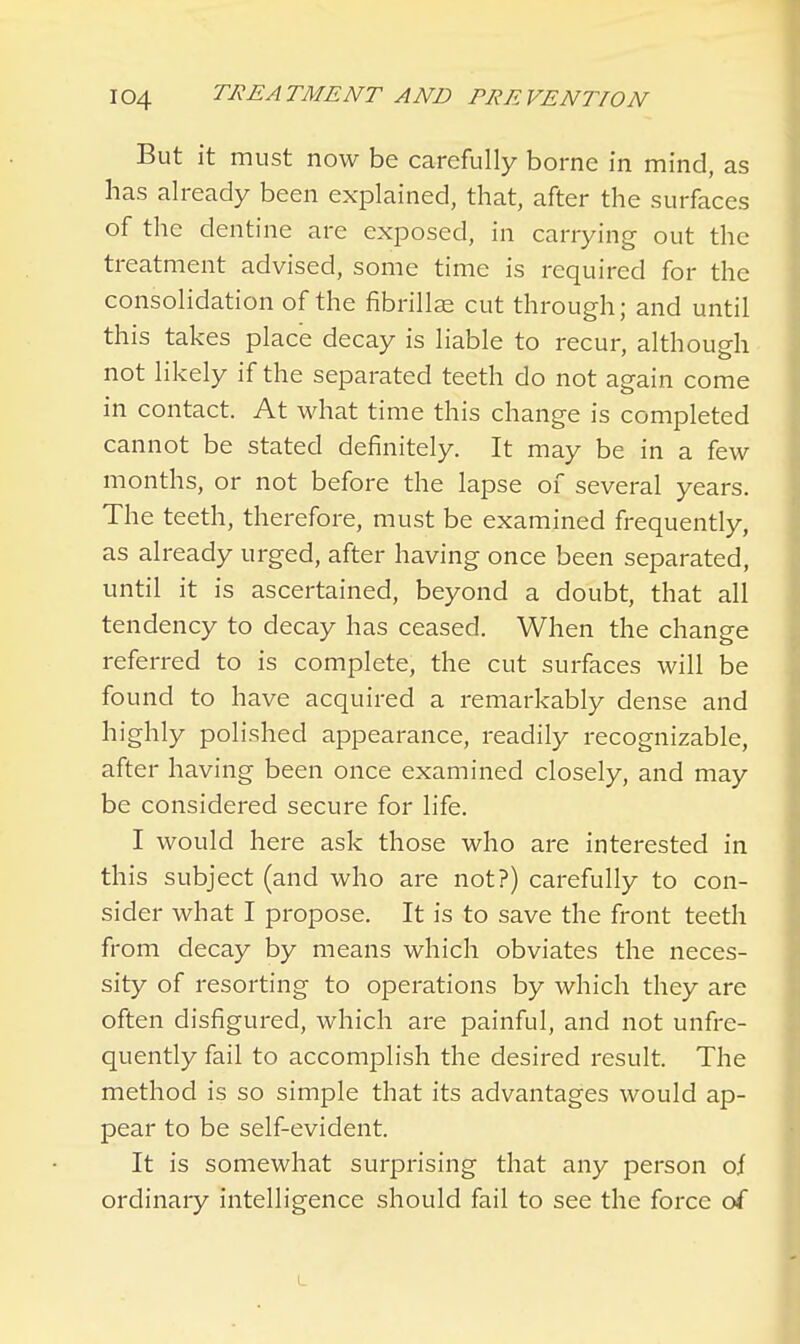 But it must now be carefully borne in mind, as has already been explained, that, after the surfaces of the dentine are exposed, in carrying out the treatment advised, some time is required for the consolidation of the fibrillae cut through; and until this takes place decay is liable to recur, although not likely if the separated teeth do not again come in contact. At what time this change is completed cannot be stated definitely. It may be in a few months, or not before the lapse of several years. The teeth, therefore, must be examined frequently, as already urged, after having once been separated, until it is ascertained, beyond a doubt, that all tendency to decay has ceased. When the change referred to is complete, the cut surfaces will be found to have acquired a remarkably dense and highly polished appearance, readily recognizable, after having been once examined closely, and may be considered secure for life. I would here ask those who are interested in this subject (and who are not?) carefully to con- sider what I propose. It is to save the front teeth from decay by means which obviates the neces- sity of resorting to operations by which they are often disfigured, which are painful, and not unfre- quently fail to accomplish the desired result. The method is so simple that its advantages would ap- pear to be self-evident. It is somewhat surprising that any person of ordinary intelligence should fail to see the force of