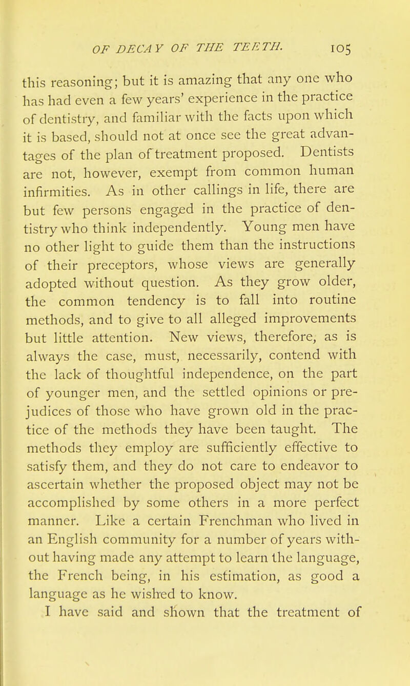 this reasoning; but it is amazing that any one who has had even a few years' experience in the practice of dentistry, and familiar with the facts upon which it is based, should not at once see the great advan- tages of the plan of treatment proposed. Dentists are not, however, exempt from common human infirmities. As in other callings in life, there are but few persons engaged in the practice of den- tistry who think independently. Young men have no other light to guide them than the instructions of their preceptors, whose views are generally adopted without question. As they grow older, the common tendency is to fall into routine methods, and to give to all alleged improvements but little attention. New views, therefore, as is always the case, must, necessarily, contend with the lack of thoughtful independence, on the part of younger men, and the settled opinions or pre- judices of those who have grown old in the prac- tice of the methods they have been taught. The methods they employ are sufficiently effective to satisfy them, and they do not care to endeavor to ascertain whether the proposed object may not be accomplished by some others in a more perfect manner. Like a certain Frenchman who lived in an English community for a number of years with- out having made any attempt to learn the language, the French being, in his estimation, as good a language as he wished to know. I have said and shown that the treatment of