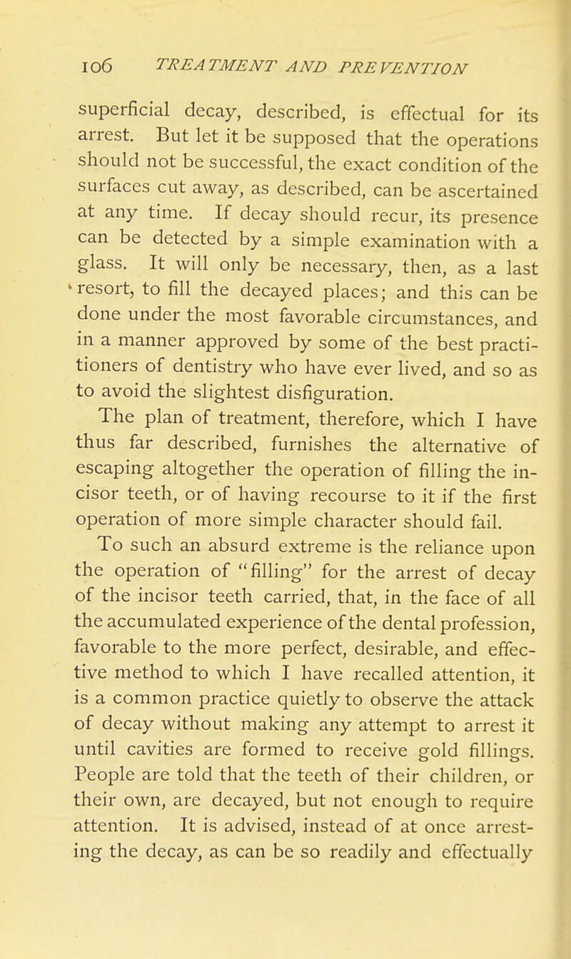 superficial decay, described, is effectual for its arrest. But let it be supposed that the operations should not be successful, the exact condition of the surfaces cut away, as described, can be ascertained at any time. If decay should recur, its presence can be detected by a simple examination with a glass. It will only be necessary, then, as a last k resort, to fill the decayed places; and this can be done under the most favorable circumstances, and in a manner approved by some of the best practi- tioners of dentistry who have ever lived, and so as to avoid the slightest disfiguration. The plan of treatment, therefore, which I have thus far described, furnishes the alternative of escaping altogether the operation of filling the in- cisor teeth, or of having recourse to it if the first operation of more simple character should fail. To such an absurd extreme is the reliance upon the operation of filling for the arrest of decay of the incisor teeth carried, that, in the face of all the accumulated experience of the dental profession, favorable to the more perfect, desirable, and effec- tive method to which I have recalled attention, it is a common practice quietly to observe the attack of decay without making any attempt to arrest it until cavities are formed to receive gold fillings. People are told that the teeth of their children, or their own, are decayed, but not enough to require attention. It is advised, instead of at once arrest- ing the decay, as can be so readily and effectually