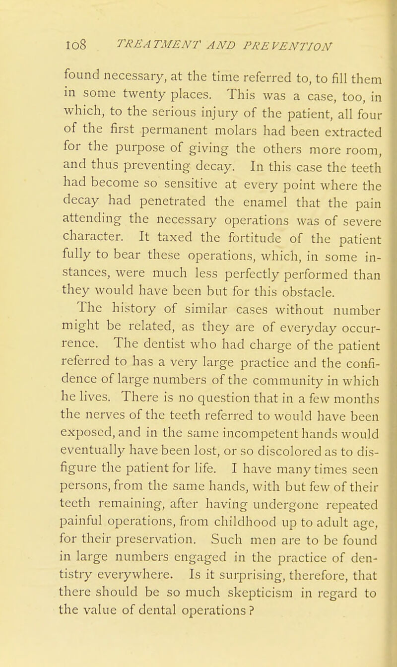 found necessary, at the time referred to, to fill them in some twenty places. This was a case, too, in which, to the serious injury of the patient, all four of the first permanent molars had been extracted for the purpose of giving the others more room, and thus preventing decay. In this case the teeth had become so sensitive at every point where the decay had penetrated the enamel that the pain attending the necessary operations was of severe character. It taxed the fortitude of the patient fully to bear these operations, which, in some in- stances, were much less perfectly performed than they would have been but for this obstacle. The history of similar cases without number might be related, as they are of everyday occur- rence. The dentist who had charge of the patient referred to has a very large practice and the confi- dence of large numbers of the community in which he lives. There is no question that in a few months the nerves of the teeth referred to would have been exposed, and in the same incompetent hands would eventually have been lost, or so discolored as to dis- figure the patient for life. I have many times seen persons, from the same hands, with but few of their teeth remaining, after having undergone repeated painful operations, from childhood up to adult age, for their preservation. Such men are to be found in large numbers engaged in the practice of den- tistry everywhere. Is it surprising, therefore, that there should be so much skepticism in regard to the value of dental operations ?