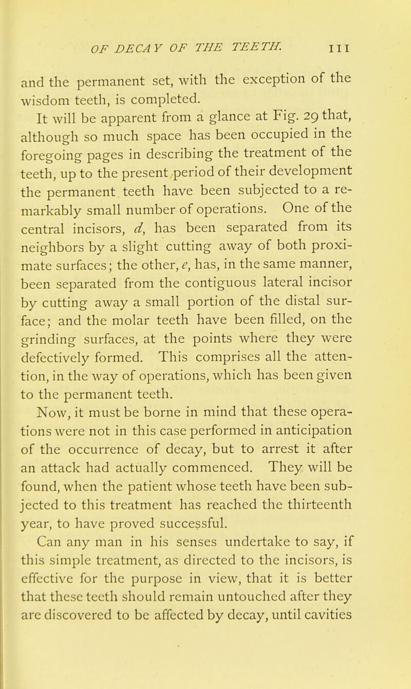 and the permanent set, with the exception of the wisdom teeth, is completed. It will be apparent from a glance at Fig. 29 that, although so much space has been occupied in the foregoing pages in describing the treatment of the teeth, up to the present period of their development the permanent teeth have been subjected to a re- markably small number of operations. One of the central incisors, d, has been separated from its neighbors by a slight cutting away of both proxi- mate surfaces; the other, e, has, in the same manner, been separated from the contiguous lateral incisor by cutting away a small portion of the distal sur- face; and the molar teeth have been filled, on the grinding surfaces, at the points where they were defectively formed. This comprises all the atten- tion, in the way of operations, which has been given to the permanent teeth. Now, it must be borne in mind that these opera- tions were not in this case performed in anticipation of the occurrence of decay, but to arrest it after an attack had actually commenced. They will be found, when the patient whose teeth have been sub- jected to this treatment has reached the thirteenth year, to have proved successful. Can any man in his senses undertake to say, if this simple treatment, as directed to the incisors, is effective for the purpose in view, that it is better that these teeth should remain untouched after they are discovered to be affected by decay, until cavities