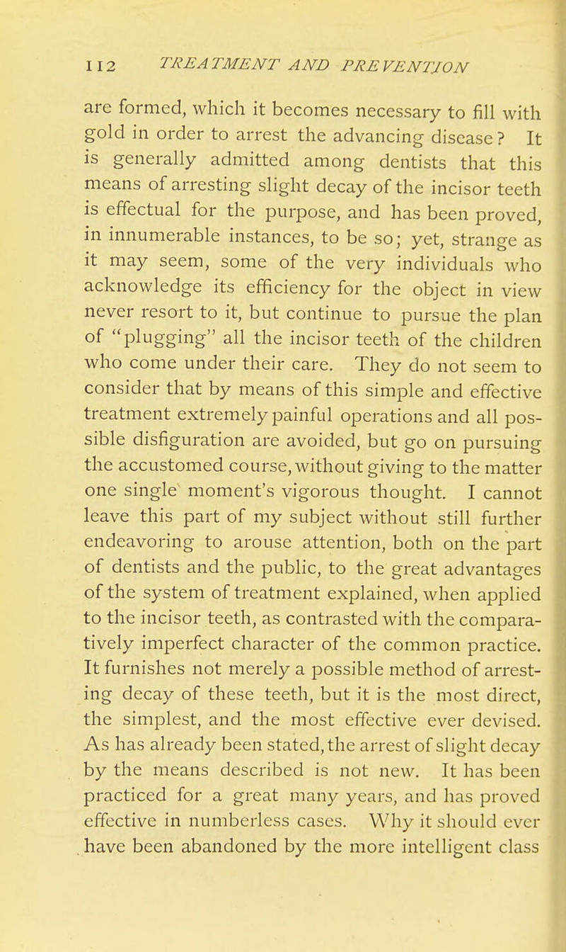 are formed, which it becomes necessary to fill with gold in order to arrest the advancing disease ? It is generally admitted among dentists that this means of arresting slight decay of the incisor teeth is effectual for the purpose, and has been proved, in innumerable instances, to be so; yet, strange as it may seem, some of the very individuals who acknowledge its efficiency for the object in view never resort to it, but continue to pursue the plan of plugging all the incisor teeth of the children who come under their care. They do not seem to consider that by means of this simple and effective treatment extremely painful operations and all pos- sible disfiguration are avoided, but go on pursuing the accustomed course, without giving to the matter one single moment's vigorous thought. I cannot leave this part of my subject without still further endeavoring to arouse attention, both on the part of dentists and the public, to the great advantages of the system of treatment explained, when applied to the incisor teeth, as contrasted with the compara- tively imperfect character of the common practice. It furnishes not merely a possible method of arrest- ing decay of these teeth, but it is the most direct, the simplest, and the most effective ever devised. As has already been stated, the arrest of slight decay by the means described is not new. It has been practiced for a great many years, and has proved effective in numberless cases. Why it should ever . have been abandoned by the more intelligent class