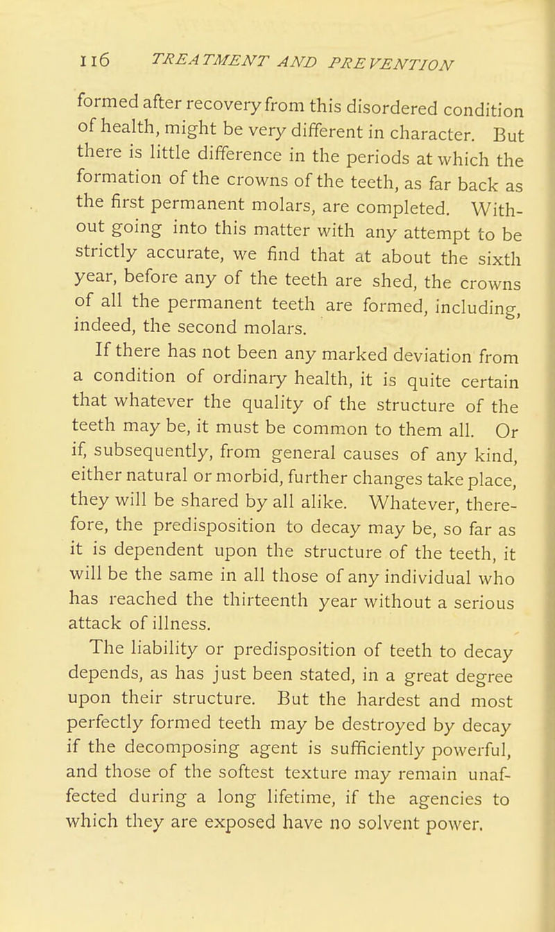 formed after recovery from this disordered condition of health, might be very different in character. But there is little difference in the periods at which the formation of the crowns of the teeth, as far back as the first permanent molars, are completed. With- out going into this matter with any attempt to be strictly accurate, we find that at about the sixth year, before any of the teeth are shed, the crowns of all the permanent teeth are formed, including, indeed, the second molars. If there has not been any marked deviation from a condition of ordinary health, it is quite certain that whatever the quality of the structure of the teeth may be, it must be common to them all. Or if, subsequently, from general causes of any kind, either natural or morbid, further changes take place, they will be shared by all alike. Whatever, there- fore, the predisposition to decay may be, so far as it is dependent upon the structure of the teeth, it will be the same in all those of any individual who has reached the thirteenth year without a serious attack of illness. The liability or predisposition of teeth to decay depends, as has just been stated, in a great degree upon their structure. But the hardest and most perfectly formed teeth may be destroyed by decay if the decomposing agent is sufficiently powerful, and those of the softest texture may remain unaf- fected during a long lifetime, if the agencies to which they are exposed have no solvent power.