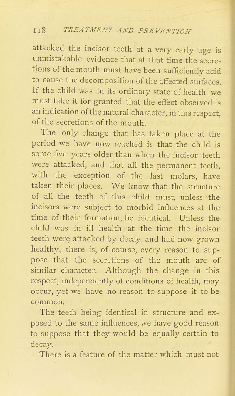 attacked the incisor teeth at a very early age is unmistakable evidence that at that time the secre- tions of the mouth must have been sufficiently acid to cause the decomposition of the affected surfaces. If the child was in its ordinary state of health, we must take it for granted that the effect observed is an indication of the natural character, in this respect, of the secretions of the mouth. The only change that has taken place at the period we have now reached is that the child is some five years older than when the incisor teeth were attacked, and that all the permanent teeth, with the exception of the last molars, have taken their places. We know that the structure of all the teeth of this child must, unless -the incisors were subject to morbid influences at the time of their formation, be identical. Unless the child was in ill health at the time the incisor teeth were attacked by decay, and had now grown healthy, there is, of course, every reason to sup- pose that the secretions of the mouth are of similar character. Although the change in this respect, independently of conditions of health, may occur, yet we have no reason to suppose it to be common. The teeth being identical in structure and ex- posed to the same influences, we have good reason to suppose that they would be equally certain to decay. There is a feature of the matter which must not