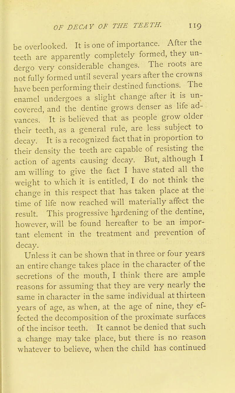 be overlooked. It is one of importance. After the teeth are apparently completely formed, they un- dergo very considerable changes. The roots are not fully formed until several years after the crowns have been performing their destined functions. The enamel undergoes a slight change after it is un- covered, and the dentine grows denser as life ad- vances. It is believed that as people grow older their teeth, as a general rule, are less subject to decay. It is a recognized fact that in proportion to their density the teeth are capable of resisting the action of agents causing decay. But, although I am willing to give the fact I have stated all the weight to which it is entitled, I do not think the change in this respect that has taken place at the time of life now reached will materially affect the result. This progressive hardening of the dentine, however, will be found hereafter to be an impor- tant element in the treatment and prevention of decay. Unless it can be shown that in three or four years an entire change takes place in the character of the secretions of the mouth, I think there are ample reasons for assuming that they are very nearly the same in character in the same individual at thirteen years of age, as when, at the age of nine, they ef- fected the decomposition of the proximate surfaces of the incisor teeth. It cannot be denied that such a change may take place, but there is no reason whatever to believe, when the child has continued