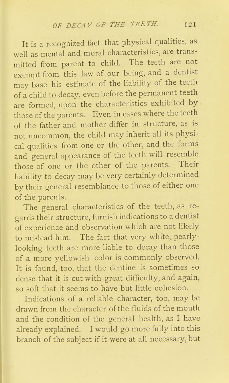 It is a recognized fact that physical qualities, as well as mental and moral characteristics, are trans- mitted from parent to child. The teeth are not exempt from this law of our being, and a dentist may base his estimate of the liability of the teeth of a child to decay, even before the permanent teeth are formed, upon the characteristics exhibited by those of the parents. Even in cases where the teeth of the father and mother differ in structure, as is not uncommon, the child may inherit all its physi- cal qualities from one or the other, and the forms and general appearance of the teeth will resemble those of one or the other of the parents. Their liability to decay may be very certainly determined by their general resemblance to those of either one of the parents. The general characteristics of the teeth, as re- gards their structure, furnish indications to a dentist of experience and observation which are not likely to mislead him. The fact that very white, pearly- looking teeth are more liable to decay than those of a more yellowish color is commonly observed. It is found, too, that the dentine is sometimes so dense that it is cut with great difficulty, and again, so soft that it seems to have but little cohesion. Indications of a reliable character, too, may be drawn from the character of the fluids of the mouth and the condition of the general health, as I have already explained. I would go more fully into this branch of the subject if it were at all necessary, but