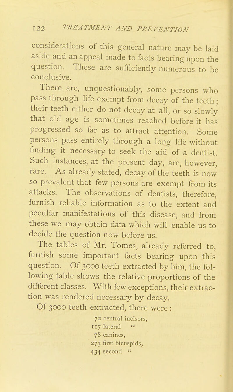 considerations of this general nature may be laid aside and an appeal made to facts bearing upon the question. These are sufficiently numerous to be conclusive. There are, unquestionably, some persons who pass through life exempt from decay of the teeth ; their teeth either do not decay at all, or so slowly that old age is sometimes reached before it has progressed so far as to attract attention. Some persons pass entirely through a long life without finding it necessary to seek the aid of a dentist. Such instances, at the present day, are, however, rare. As already stated, decay of the teeth is now so prevalent that few persons are exempt from its attacks. The observations of dentists, therefore, furnish reliable information as to the extent and peculiar manifestations of this disease, and from these we may obtain data which will enable us to decide the question now before us. The tables of Mr. Tomes, already referred to, furnish some important facts bearing upon this question. Of 3000 teeth extracted by him, the fol- lowing table shows the relative proportions of the different classes. With few exceptions, their extrac- tion was rendered necessary by decay. Of 3000 teeth extracted, there were : 72 central incisors, 117 lateral  78 canines, 273 first bicuspids, 434 second 