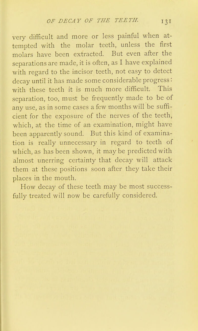 very difficult and more or less painful when at- tempted with the molar teeth, unless the first molars have been extracted. But even after the separations are made, it is often, as I have explained with regard to the incisor teeth, not easy to detect decay until it has made some considerable progress: with these teeth it is much more difficult. This separation, too, must be frequently made to be of any use, as in some cases a few months will be suffi- cient for the exposure of the nerves of the teeth, which, at the time of an examination, might have been apparently sound. But this kind of examina- tion is really unnecessary in regard to teeth of which, as has been shown, it may be predicted with almost unerring certainty that decay will attack them at these positions soon after they take their places in the mouth. How decay of these teeth may be most success- fully treated will now be carefully considered.