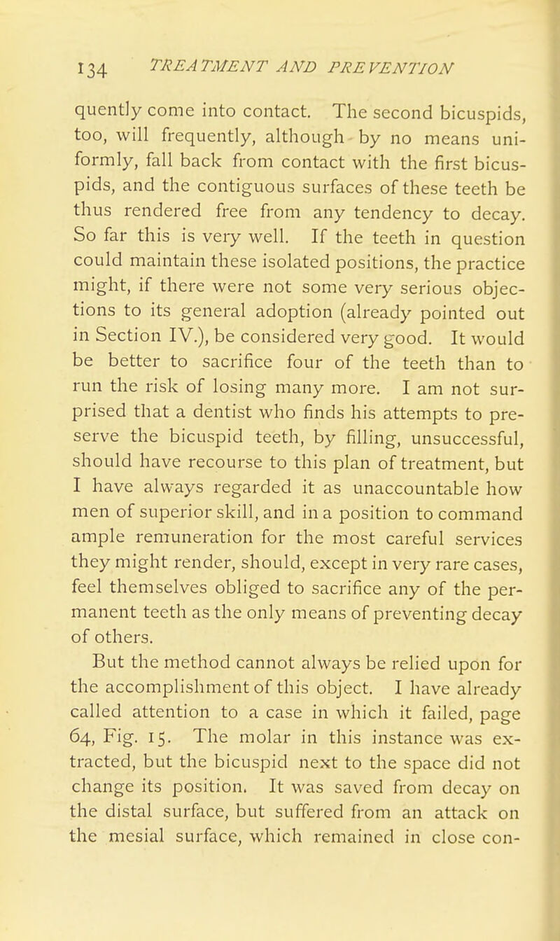 quently come into contact. The second bicuspids, too, will frequently, although by no means uni- formly, fall back from contact with the first bicus- pids, and the contiguous surfaces of these teeth be thus rendered free from any tendency to decay. So far this is very well. If the teeth in question could maintain these isolated positions, the practice might, if there were not some very serious objec- tions to its general adoption (already pointed out in Section IV.), be considered very good. It would be better to sacrifice four of the teeth than to run the risk of losing many more. I am not sur- prised that a dentist who finds his attempts to pre- serve the bicuspid teeth, by filling, unsuccessful, should have recourse to this plan of treatment, but I have always regarded it as unaccountable how men of superior skill, and in a position to command ample remuneration for the most careful services they might render, should, except in very rare cases, feel themselves obliged to sacrifice any of the per- manent teeth as the only means of preventing decay of others. But the method cannot always be relied upon for the accomplishment of this object. I have already called attention to a case in which it failed, page 64, Fig. 15. The molar in this instance was ex- tracted, but the bicuspid next to the space did not change its position. It was saved from decay on the distal surface, but suffered from an attack on the mesial surface, which remained in close con-