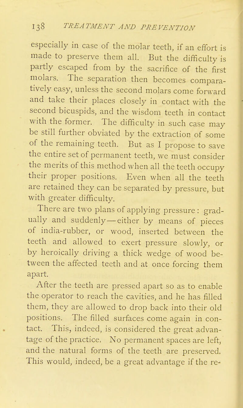 especially in case of the molar teeth, if an effort is made to preserve them all. But the difficulty is partly escaped from by the sacrifice of the first molars. The separation then becomes compara- tively easy, unless the second molars come forward and take their places closely in contact with the second bicuspids, and the wisdom teeth in contact with the former. The difficulty in such case may be still further obviated by the extraction of some of the remaining teeth. But as I propose to save the entire set of permanent teeth, we must consider the merits of this method when all the teeth occupy their proper positions. Even when all the teeth are retained they can be separated by pressure, but with greater difficulty. There are two plans of applying pressure : grad- ually and suddenly—either by means of pieces of india-rubber, or wood, inserted between the teeth and allowed to exert pressure slowly, or by heroically driving a thick wedge of wood be- tween the affected teeth and at once forcing them apart. After the teeth are pressed apart so as to enable the operator to reach the cavities, and he has filled them, they are allowed to drop back into their old positions. The filled surfaces come again in con- tact. This, indeed, is considered the great advan- tage of the practice. No permanent spaces are left, and the natural forms of the teeth are preserved. This would, indeed, be a great advantage if the re-