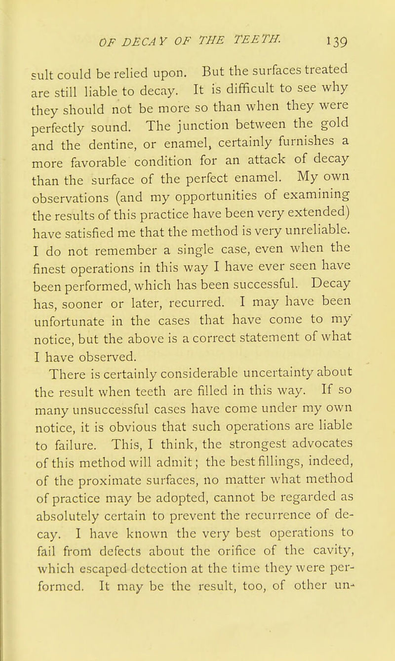 suit could be relied upon. But the surfaces treated are still liable to decay. It is difficult to see why they should not be more so than when they were perfectly sound. The junction between the gold and the dentine, or enamel, certainly furnishes a more favorable condition for an attack of decay than the surface of the perfect enamel. My own observations (and my opportunities of examining the results of this practice have been very extended) have satisfied me that the method is very unreliable. I do not remember a single case, even when the finest operations in this way I have ever seen have been performed, which has been successful. Decay has, sooner or later, recurred. I may have been unfortunate in the cases that have come to my notice, but the above is a correct statement of what I have observed. There is certainly considerable uncertainty about the result when teeth are filled in this way. If so many unsuccessful cases have come under my own notice, it is obvious that such operations are liable to failure. This, I think, the strongest advocates of this method will admit; the best fillings, indeed, of the proximate surfaces, no matter what method of practice may be adopted, cannot be regarded as absolutely certain to prevent the recurrence of de- cay. I have known the very best operations to fail from defects about the orifice of the cavity, which escaped detection at the time they were per- formed. It may be the result, too, of other un-