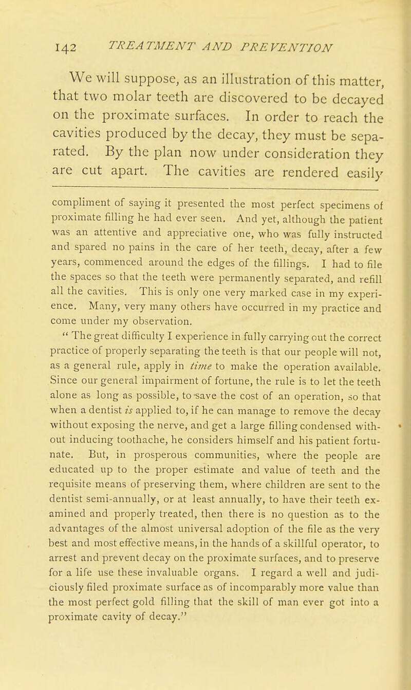 We will suppose, as an illustration of this matter, that two molar teeth are discovered to be decayed on the proximate surfaces. In order to reach the cavities produced by the decay, they must be sepa- rated. By the plan now under consideration they are cut apart. The cavities are rendered easily compliment of saying it presented the most perfect specimens of proximate filling he had ever seen. And yet, although the patient was an attentive and appreciative one, who was fully instructed and spared no pains in the care of her teelh, decay, after a few years, commenced around the edges of the fillings. I had to file the spaces so that the teeth were permanently separated, and refill all the cavities. This is only one very marked case in my experi- ence. Many, very many others have occurred in my practice and come under my observation.  The great difficulty I experience in fully carrying out the correct practice of properly separating the teeth is that our people will not, as a general rule, apply in time to make the operation available. Since our general impairment of fortune, the rule is to let the teeth alone as long as possible, to-save the cost of an operation, so that when a dentist is applied to, if he can manage to remove the decay without exposing the nerve, and get a large filling condensed with- out inducing toothache, he considers himself and his patient fortu- nate. But, in prosperous communities, where the people are educated up to the proper estimate and value of teeth and the requisite means of preserving them, where children are sent to the dentist semi-annually, or at least annually, to have their teeth ex- amined and properly treated, then there is no question as to the advantages of the almost universal adoption of the file as the very best and most effective means, in the hands of a skillful operator, to arrest and prevent decay on the proximate surfaces, and to preserve for a life use these invaluable organs. I regard a well and judi- ciously filed proximate surface as of incomparably more value than the most perfect gold filling that the skill of man ever got into a proximate cavity of decay.