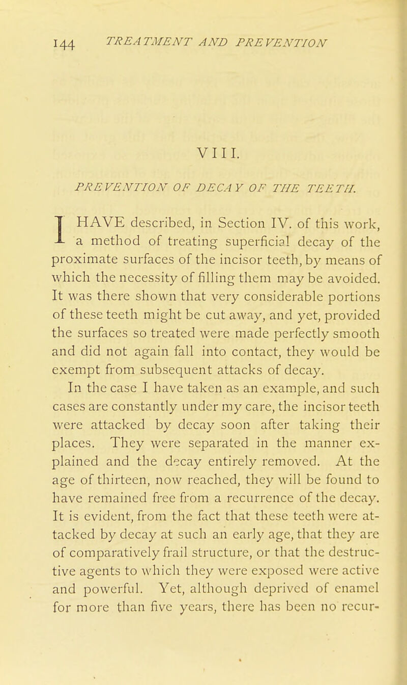 VIII. PREVENTION OF DECAY OF THE TEETH. IHAVE described, in Section IV. of this work, a method of treating superficial decay of the proximate surfaces of the incisor teeth, by means of which the necessity of filling- them may be avoided. It was there shown that very considerable portions of these teeth might be cut away, and yet, provided the surfaces so treated were made perfectly smooth and did not again fall into contact, they would be exempt from subsequent attacks of decay. In the case I have taken as an example, and such cases are constantly under my care, the incisor teeth were attacked by decay soon after taking their places. They were separated in the manner ex- plained and the decay entirely removed. At the age of thirteen, now reached, they will be found to have remained free from a recurrence of the decay. It is evident, from the fact that these teeth were at- tacked by decay at such an early age, that they are of comparatively frail structure, or that the destruc- tive agents to which they were exposed were active and powerful. Yet, although deprived of enamel for more than five years, there has been no recur-