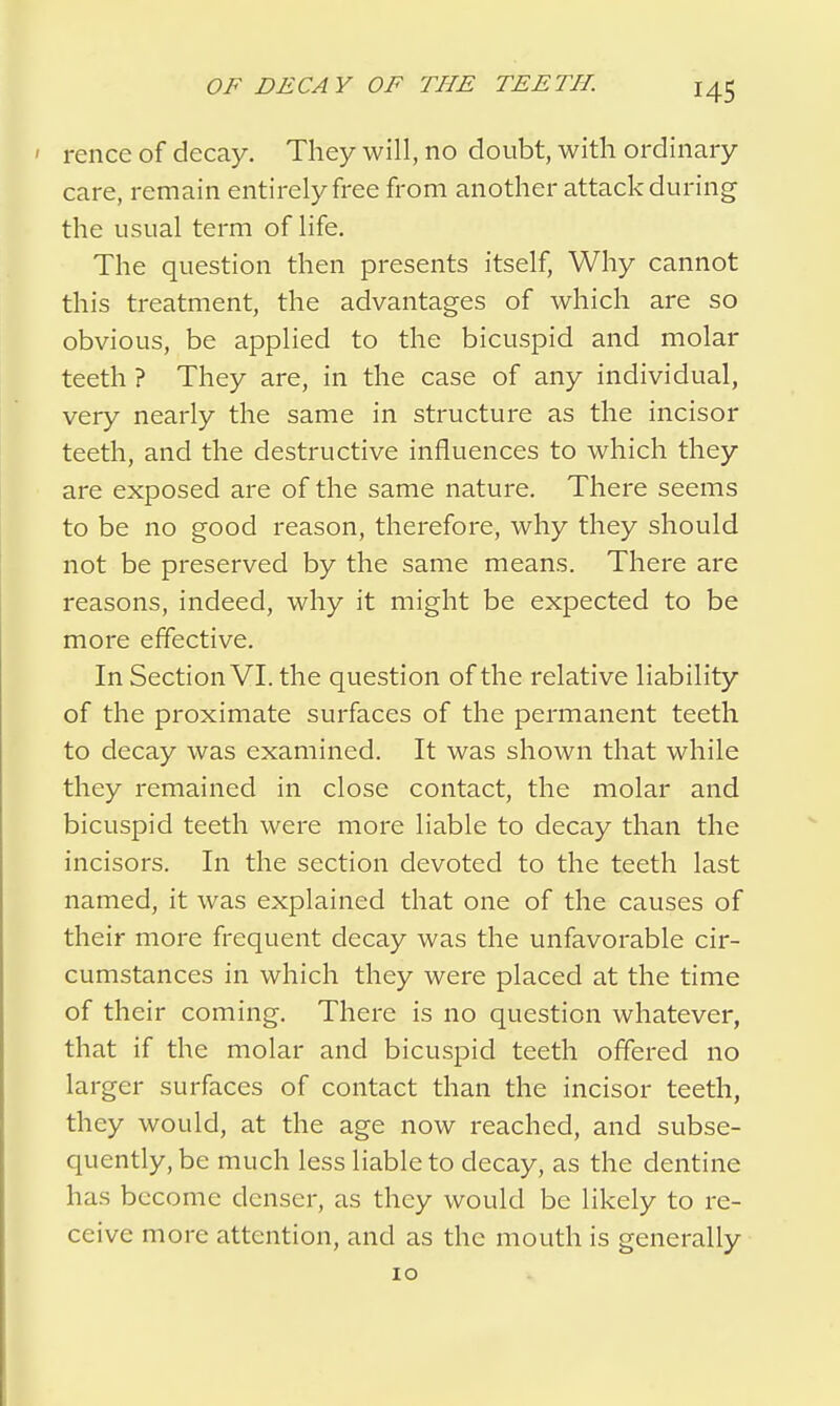 ' rence of decay. They will, no doubt, with ordinary care, remain entirely free from another attack during the usual term of life. The question then presents itself, Why cannot this treatment, the advantages of which are so obvious, be applied to the bicuspid and molar teeth ? They are, in the case of any individual, very nearly the same in structure as the incisor teeth, and the destructive influences to which they are exposed are of the same nature. There seems to be no good reason, therefore, why they should not be preserved by the same means. There are reasons, indeed, why it might be expected to be more effective. In Section VI. the question of the relative liability of the proximate surfaces of the permanent teeth to decay was examined. It was shown that while they remained in close contact, the molar and bicuspid teeth were more liable to decay than the incisors. In the section devoted to the teeth last named, it was explained that one of the causes of their more frequent decay was the unfavorable cir- cumstances in which they were placed at the time of their coming. There is no question whatever, that if the molar and bicuspid teeth offered no larger surfaces of contact than the incisor teeth, they would, at the age now reached, and subse- quently, be much less liable to decay, as the dentine has become denser, as they would be likely to re- ceive more attention, and as the mouth is generally