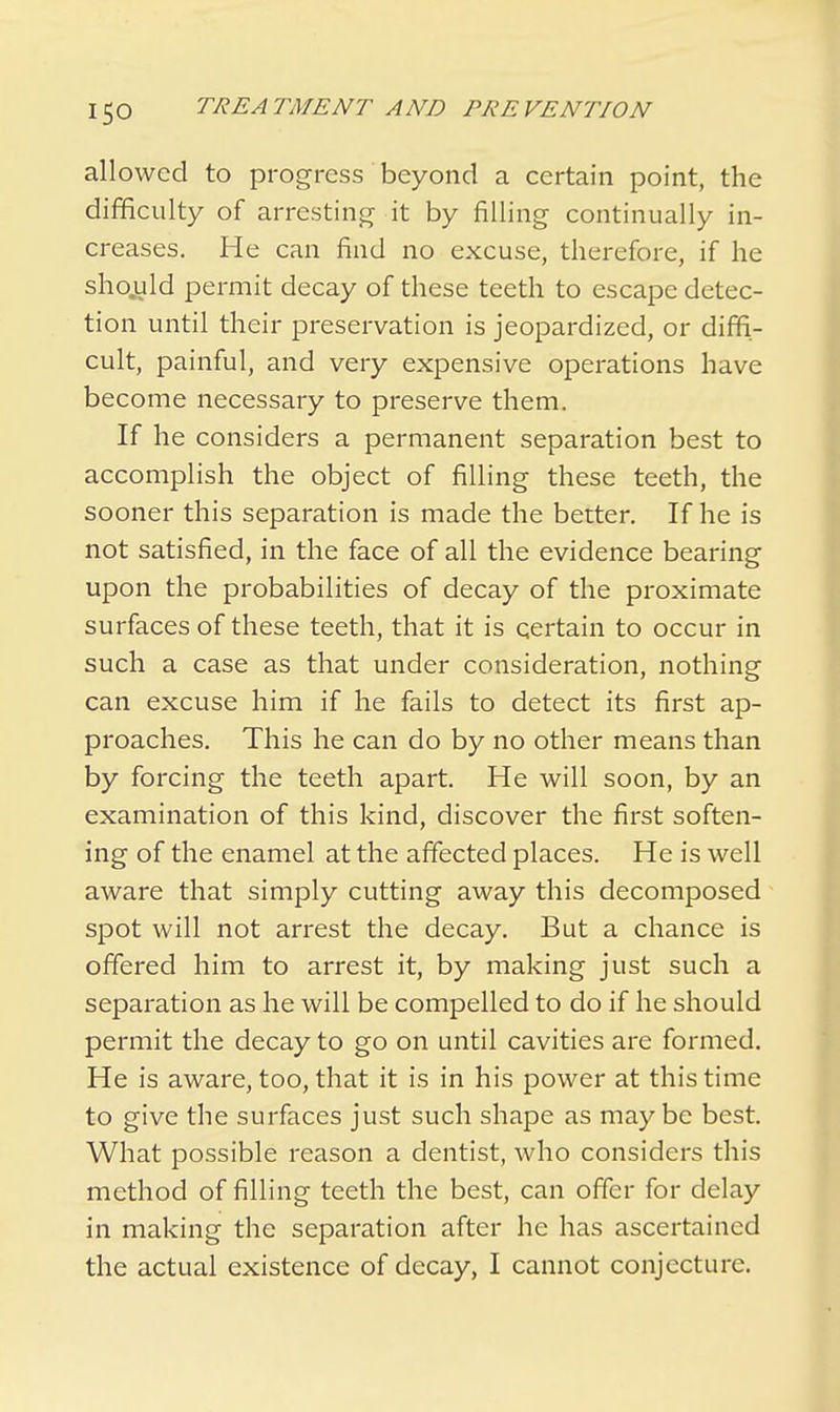 allowed to progress beyond a certain point, the difficulty of arresting it by filling continually in- creases. He can find no excuse, therefore, if he sho.uld permit decay of these teeth to escape detec- tion until their preservation is jeopardized, or diffi- cult, painful, and very expensive operations have become necessary to preserve them. If he considers a permanent separation best to accomplish the object of filling these teeth, the sooner this separation is made the better. If he is not satisfied, in the face of all the evidence bearing upon the probabilities of decay of the proximate surfaces of these teeth, that it is certain to occur in such a case as that under consideration, nothing can excuse him if he fails to detect its first ap- proaches. This he can do by no other means than by forcing the teeth apart. He will soon, by an examination of this kind, discover the first soften- ing of the enamel at the affected places. He is well aware that simply cutting away this decomposed spot will not arrest the decay. But a chance is offered him to arrest it, by making just such a separation as he will be compelled to do if he should permit the decay to go on until cavities are formed. He is aware, too, that it is in his power at this time to give the surfaces just such shape as maybe best. What possible reason a dentist, who considers this method of filling teeth the best, can offer for delay in making the separation after he has ascertained the actual existence of decay, I cannot conjecture.