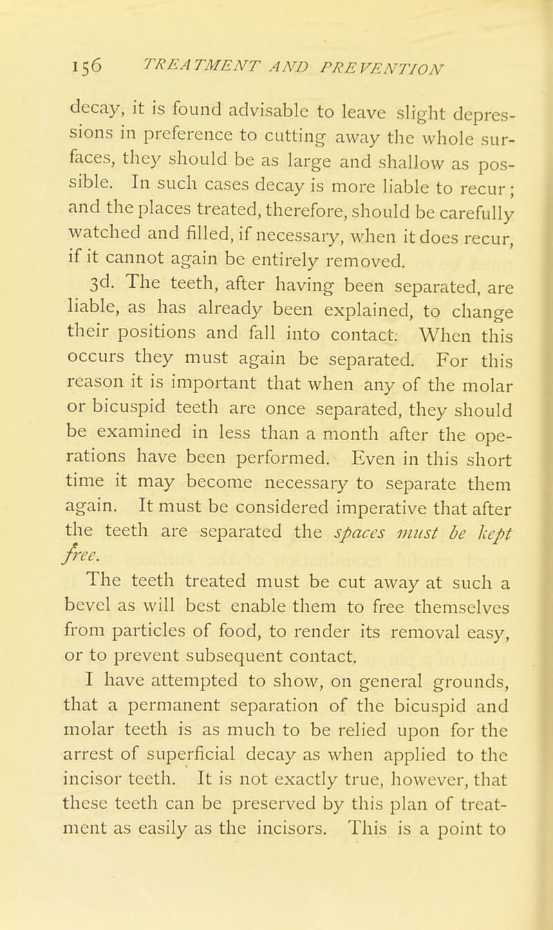 decay, it is found advisable to leave slight depres- sions in preference to cutting away the whole sur- faces, they should be as large and shallow as pos- sible. In such cases decay is more liable to recur; and the places treated, therefore, should be carefully watched and filled, if necessary, when it does recur, if it cannot again be entirely removed. 3d. The teeth, after having been separated, are liable, as has already been explained, to change their positions and fall into contact. When this occurs they must again be separated. For this reason it is important that when any of the molar or bicuspid teeth are once separated, they should be examined in less than a month after the ope- rations have been performed. Even in this short time it may become necessary to separate them again. It must be considered imperative that after the teeth are separated the spaces must be kept free. The teeth treated must be cut away at such a bevel as will best enable them to free themselves from particles of food, to render its removal easy, or to prevent subsequent contact. I have attempted to show, on general grounds, that a permanent separation of the bicuspid and molar teeth is as much to be relied upon for the arrest of superficial decay as when applied to the incisor teeth. It is not exactly true, however, that these teeth can be preserved by this plan of treat- ment as easily as the incisors. This is a point to