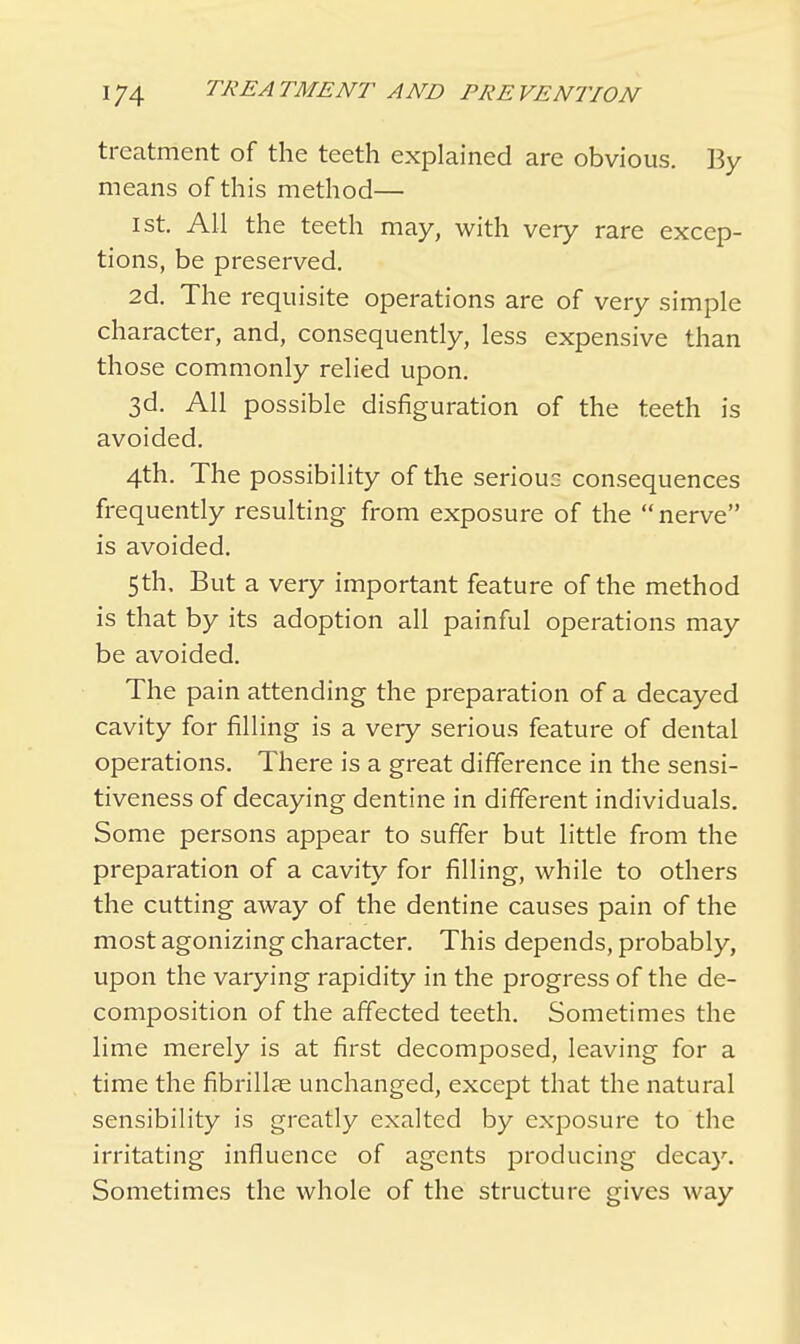 treatment of the teeth explained are obvious. By means of this method— ist. All the teeth may, with very rare excep- tions, be preserved. 2d. The requisite operations are of very simple character, and, consequently, less expensive than those commonly relied upon. 3d. All possible disfiguration of the teeth is avoided. 4th. The possibility of the serious consequences frequently resulting from exposure of the nerve is avoided. 5 th. But a very important feature of the method is that by its adoption all painful operations may be avoided. The pain attending the preparation of a decayed cavity for filling is a very serious feature of dental operations. There is a great difference in the sensi- tiveness of decaying dentine in different individuals. Some persons appear to suffer but little from the preparation of a cavity for filling, while to others the cutting away of the dentine causes pain of the most agonizing character. This depends, probably, upon the varying rapidity in the progress of the de- composition of the affected teeth. Sometimes the lime merely is at first decomposed, leaving for a time the fibrillar unchanged, except that the natural sensibility is greatly exalted by exposure to the irritating influence of agents producing decay. Sometimes the whole of the structure gives way