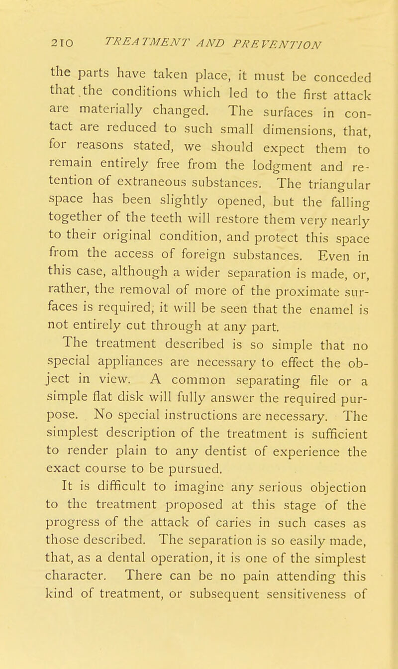 the parts have taken place, it must be conceded that .the conditions which led to the first attack are materially changed. The surfaces in con- tact are reduced to such small dimensions, that, for reasons stated, we should expect them to remain entirely free from the lodgment and re- tention of extraneous substances. The triangular space has been slightly opened, but the falling together of the teeth will restore them very nearly to their original condition, and protect this space from the access of foreign substances. Even in this case, although a wider separation is made, or, rather, the removal of more of the proximate sur- faces is required, it will be seen that the enamel is not entirely cut through at any part. The treatment described is so simple that no special appliances are necessary to effect the ob- ject in view. A common separating file or a simple fiat disk will fully answer the required pur- pose. No special instructions are necessary. The simplest description of the treatment is sufficient to render plain to any dentist of experience the exact course to be pursued. It is difficult to imagine any serious objection to the treatment proposed at this stage of the progress of the attack of caries in such cases as those described. The separation is so easily made, that, as a dental operation, it is one of the simplest character. There can be no pain attending this kind of treatment, or subsequent sensitiveness of