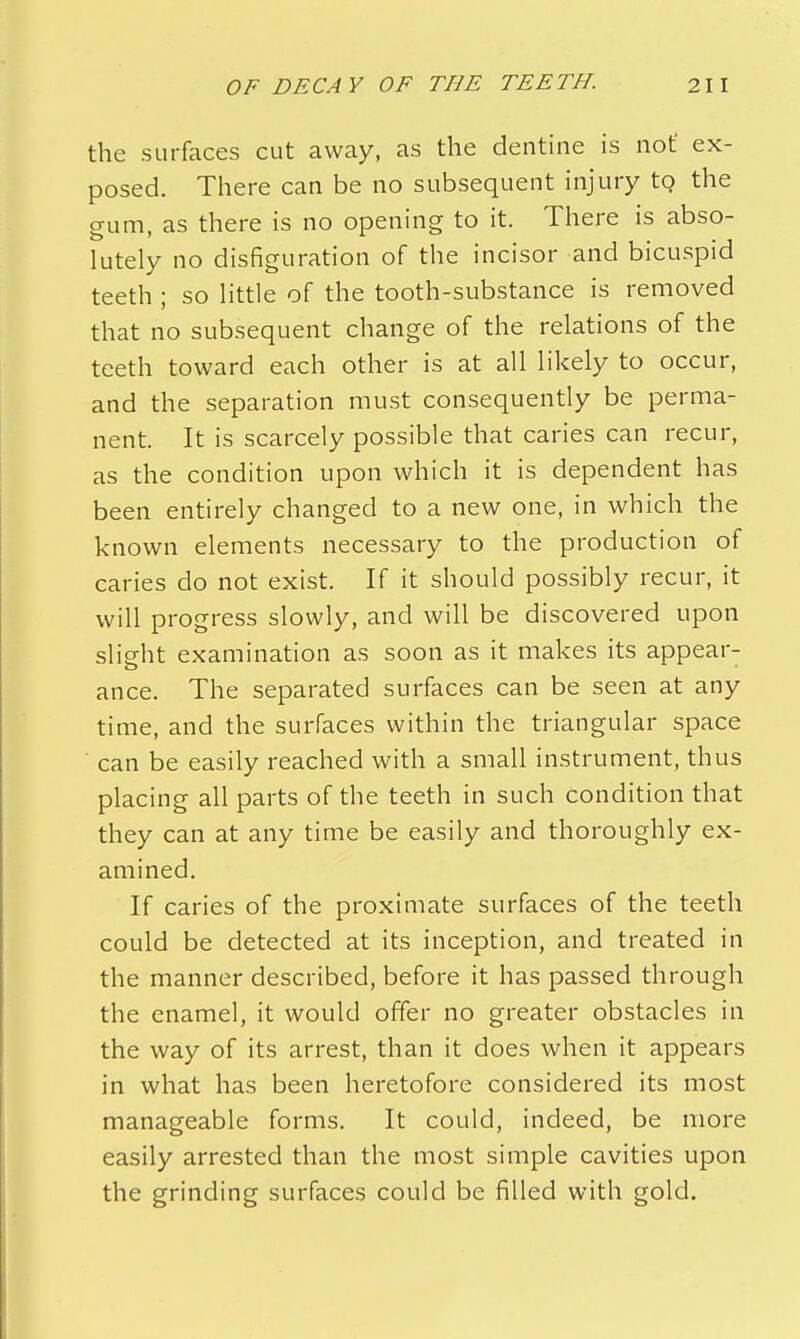 the surfaces cut away, as the dentine is not ex- posed. There can be no subsequent injury to the gum, as there is no opening to it. There is abso- lutely no disfiguration of the incisor and bicuspid teeth ; so little of the tooth-substance is removed that no subsequent change of the relations of the teeth toward each other is at all likely to occur, and the separation must consequently be perma- nent. It is scarcely possible that caries can recur, as the condition upon which it is dependent has been entirely changed to a new one, in which the known elements necessary to the production of caries do not exist. If it should possibly recur, it will progress slowly, and will be discovered upon slight examination as soon as it makes its appear- ance. The separated surfaces can be seen at any time, and the surfaces within the triangular space can be easily reached with a small instrument, thus placing all parts of the teeth in such condition that they can at any time be easily and thoroughly ex- amined. If caries of the proximate surfaces of the teeth could be detected at its inception, and treated in the manner described, before it has passed through the enamel, it would offer no greater obstacles in the way of its arrest, than it does when it appears in what has been heretofore considered its most manageable forms. It could, indeed, be more easily arrested than the most simple cavities upon the grinding surfaces could be filled with gold.