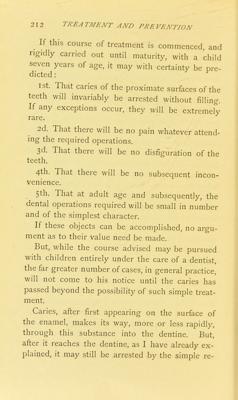If this course of treatment is commenced, and rigidly carried out until maturity, with a 'child seven years of age, it may with certainty be pre- dicted : v 1st. That caries of the proximate surfaces of the teeth will invariably be arrested without filling. If any exceptions occur, they will be extremely rare. 2d. That there will be no pain whatever attend- ing the required operations. 3d. That there will be no disfiguration of the teeth. 4th. That there will be no subsequent incon- venience. 5th. That at adult age and subsequently, the dental operations required will be small in number and of the simplest character. If these objects can be accomplished, no argu- ment as to their value need be made. But, while the course advised may be pursued with children entirely under the care of a dentist, the far greater number of cases, in general practice, will not come to his notice until the caries has passed beyond the possibility of such simple treat- ment. Caries, after first appearing on the surface of the enamel, makes its way, more or less rapidly, through this substance into the dentine. But, after it reaches the dentine, as I have already ex- plained, it may still be arrested by the simple re-