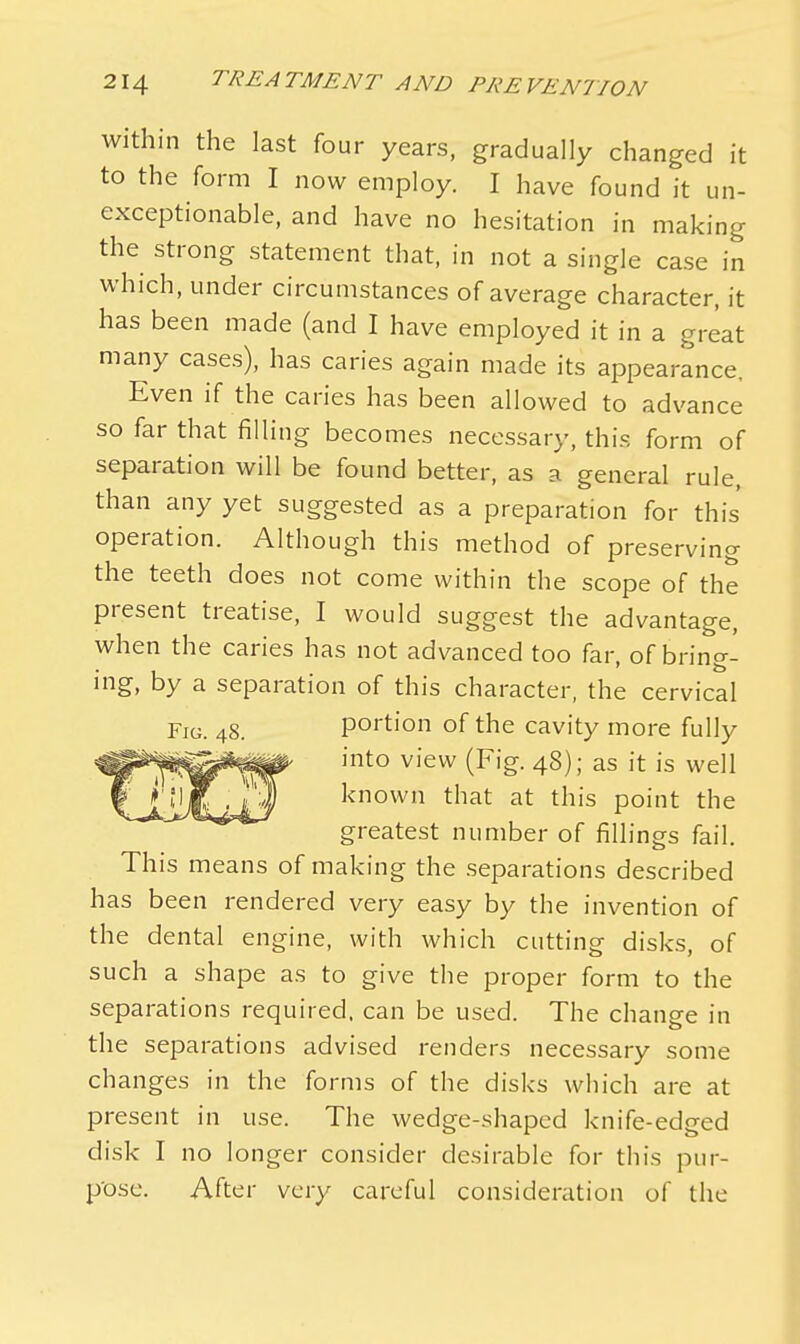 within the last four years, gradually changed it to the form I now employ. I have found it un- exceptionable, and have no hesitation in making the strong statement that, in not a single case in which, under circumstances of average character, it has been made (and I have employed it in a great many cases), has caries again made its appearance, Even if the caries has been allowed to advance so far that filling becomes necessary, this form of separation will be found better, as a general rule, than any yet suggested as a preparation for this' operation. Although this method of preserving the teeth does not come within the scope of the present treatise, I would suggest the advantage, when the caries has not advanced too far, of bring- ing, by a separation of this character, the cervical Fig. 48. portion of the cavity more fully ^^^^^^p into view (Fig. 48); as it is well vJk.iiJLl/1 known tliat at tn's point the greatest number of fillings fail. This means of making the separations described has been rendered very easy by the invention of the dental engine, with which cutting disks, of such a shape as to give the proper form to the separations required, can be used. The change in the separations advised renders necessary some changes in the forms of the disks which are at present in use. The wedge-shaped knife-edged disk I no longer consider desirable for this pur- pose. After very careful consideration of the