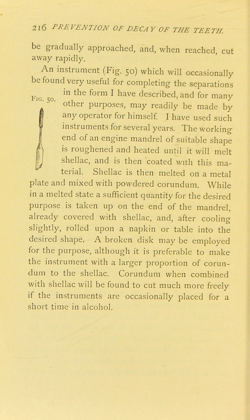 be gradually approached, and, when reached, cut away rapidly. An instrument (Fig. 50) which will occasionally be found very useful for completing the separations Fig 50 in the f°rm 1 have described> and for many other purposes, may readily be made by any operator for himself. I have used such instruments for several years. The working end of an engine mandrel of suitable shape is roughened and heated until it will melt shellac, and is then coated with this ma- terial. Shellac is then melted on a metal plate and mixed with powdered corundum. While in a melted state a sufficient quantity for the desired purpose is taken up on the end of the mandrel, already covered with shellac, and, after cooling slightly, rolled upon a napkin or table into the desired shape. A broken disk may be employed for the purpose, although it is preferable to make the instrument with a larger proportion of corun- dum to the shellac. Corundum when combined with shellac will be found to cut much more freely if the instruments are occasionally placed for a short time in alcohol.