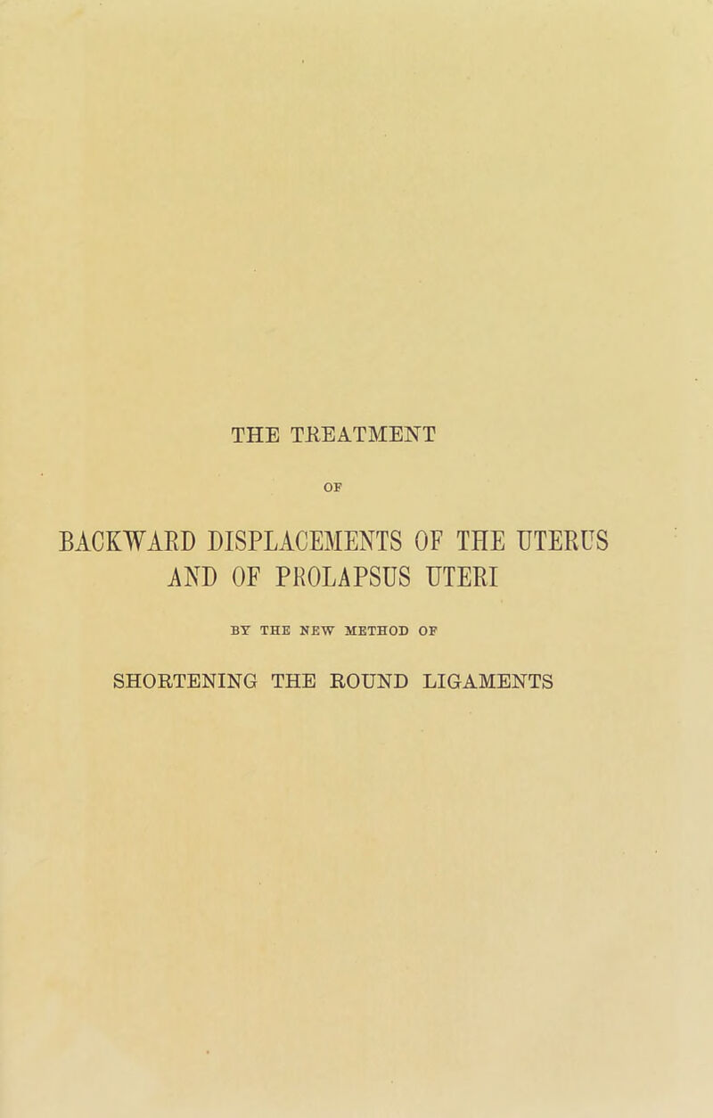 OF BACKWARD DISPLACEMENTS OF THE UTERUS AND OF PROLAPSUS UTERI BY THE NEW METHOD OF SHORTENING THE ROUND LIGAMENTS