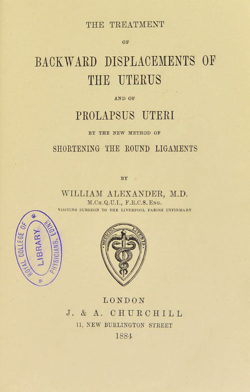 BACKWARD DISPLACEMENTS OF THE UTERUS AND OF PROLAPSUS UTERI BY THE NEW METHOD OF SHOETENING THE EOUND LIGAMENTS WILLIAM ALEXANDER, M.D. M.Ch.Q.U.L, F.R.C.S.Eng. LONDON J. & A. CHURCHILL 11, NEW BURLINGTON STREET 188'I