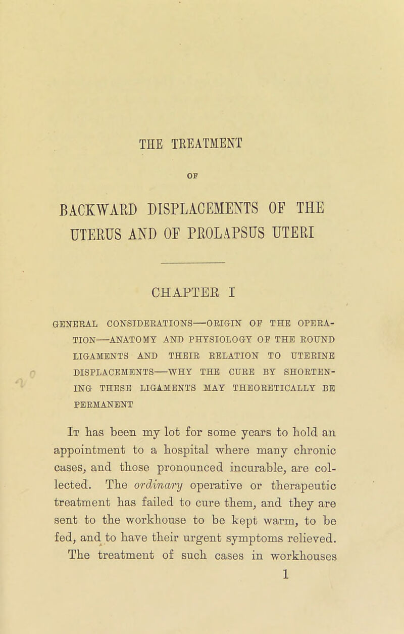 OF BACKWAHD DISPLACEMENTS OF THE UTEHUS AND OF PEOLAPSUS UTERI CHAPTER I GENERAL CONSIDERATIONS—ORIGIN OP THE OPERA- TION—ANATOMY AND PHYSIOLOGY OP THE ROUND LIGAMENTS AND THEIR RELATION TO UTERINE DISPLACEMENTS—WHY THE CURE BY SHORTEN- ING THESE LIGAMENTS MAY THEORETICALLY BE PERMANENT It Has been my lot for some years to Hold an appointment to a Hospital wHei’e mauy cHronic caseSj and tHose pronounced incurable, are col- lected. THe ordinarij operative or tHerapeutic treatment Has failed to cure tHem, and tHey are sent to tHe workHouse to be kept warm, to be fed, and to Have tHeir urgent symptoms relieved. THe treatment of sucH cases in workHouses