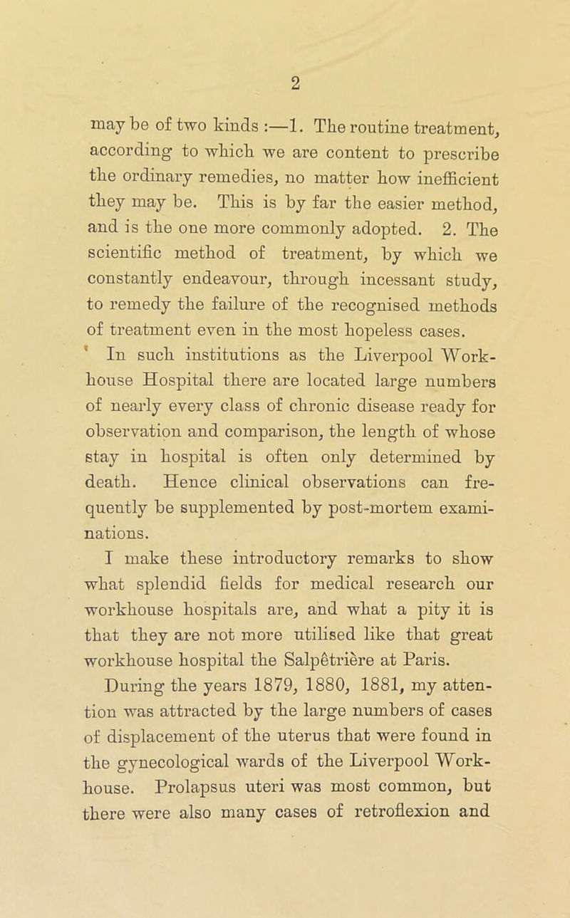 may be of two kinds :—1. The routine treatment^ according to which we are content to prescribe the ordinary remedies, no matter how inefficient they may be. This is by far the easier method, and is the one more commonly adopted. 2. The scientific method of treatment, by which we constantly endeavour, through incessant study, to remedy the failure of the recognised methods of treatment even in the most hopeless cases. ’ In such institutions as the Liverpool Work- house Hospital there are located large numbers of nearly every class of chronic disease ready for observation and comparison, the length of whose stay in hospital is often only determined by death. Hence clinical observations can fre- quently be supplemented by post-mortem exami- nations. I make these introductory remarks to show what splendid fields for medical research our workhouse hospitals are, and what a pity it is that they are not more utilised like that great workhouse hospital the Salpetriere at Paris. During the years 1879, 1880, 1881, my atten- tion was attracted by the large numbers of cases of displacement of the uterus that were found in the gynecological wards of the Liverpool Work- house. Prolapsus uteri was most common, but there were also many cases of retroflexion and