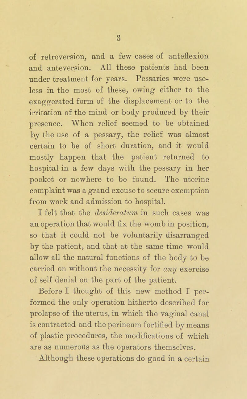 of retroversioBj and a few cases of anteflexion and anteversion. All these patients had been under treatment for years. Pessaries were use- less in the most of these^ owing either to the exaggerated form of the displacement or to the irritation of the mind or body produced by their presence. When relief seemed to be obtained by the use of a pessary, the rehef was almost certain to be of short duration, and it would mostly happen that the patient returned to hospital in a few days with the pessary in her pocket or nowhere to be found. The uterine complaint was a grand excuse to secure exemption from work and admission to hospital. I felt that the desideratum in such cases was an operation that would flx the womb in position, so that it could not be voluntarily disarranged by the patient, and that at the same time would allow all the natural functions of the body to be carried on without the necessity for any exercise of self denial on the part of the patient. Before I thought of this new method I per- formed the only operation hitherto described for prolapse of the uterus, in which the vaginal canal is contracted and the perineum fortified by means of plastic procedures, the modifications of which are as numerous as the operators themselves. Although these operations do good in a certain
