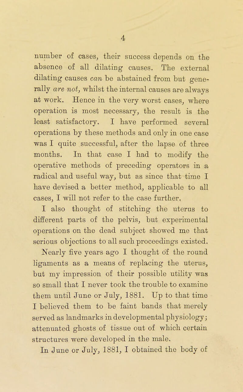 number of cases, tbeir success depends on the absence of all dilating causes. The external dilating causes can be abstained from but gene- rally are not, whilst the internal causes are always at work. Hence in the very worst cases, where operation is most necessary, the result is the least satisfactory. I have performed several operations by these methods and only in one case was I quite successful, after the lapse of three months. In that case I had to modify the operative methods of preceding operators in a radical and useful way, but as since that time I have devised a better method, applicable to all cases, I will not refer to the case further. I also thought of stitching the uterus to different parts of the pelvis, but experimental operations on the dead subject showed me that serious objections to all such proceedings existed. Nearly five years ago I thought of the round ligaments as a means of replacing the uterus, but my impression of their possible utility was so small that I never took the trouble to examine them until June or July, 1881. Up to that time I believed them to be faint bands that merely served as landmarks in developmental physiology; attenuated ghosts of tissue out of which certain structures were developed in the male. In June or July, 1881, I obtained the body of