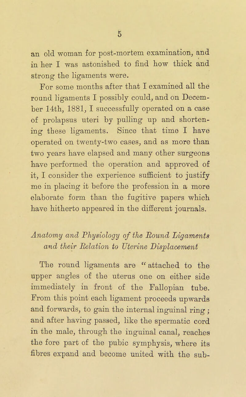 an old woman for post-mortem examination, and in her I was astonished to find how thick and strong the ligaments were. For some months after that I examined all the round ligaments I possibly could, and on Decem- ber 14th, 1881, I successfully operated on a case of prolapsus uteri by pulling up and shorten- ing these ligaments. Since that time I have operated on twenty-two cases, and as more than two years have elapsed and many other surgeons have performed the operation and approved of it, I consider the experience suiBficient to justify me in placing it before the profession in a more elaborate form than the fugitive papers which have hitherto appeared in the different journals. Anatomy and Physiology of the Round Ligaments and their Relation to Uterine Displacement The round ligaments are “attached to the upper angles of the uterus one on either side immediately in front of the Fallopian tube. From this point each ligament proceeds upwards and forwards, to gain the internal inguinal ring ; and after having passed, like the spermatic cord in the male, through the inguinal canal, reaches the fore part of the pubic symphysis, where its fibres expand and become united with the sub-