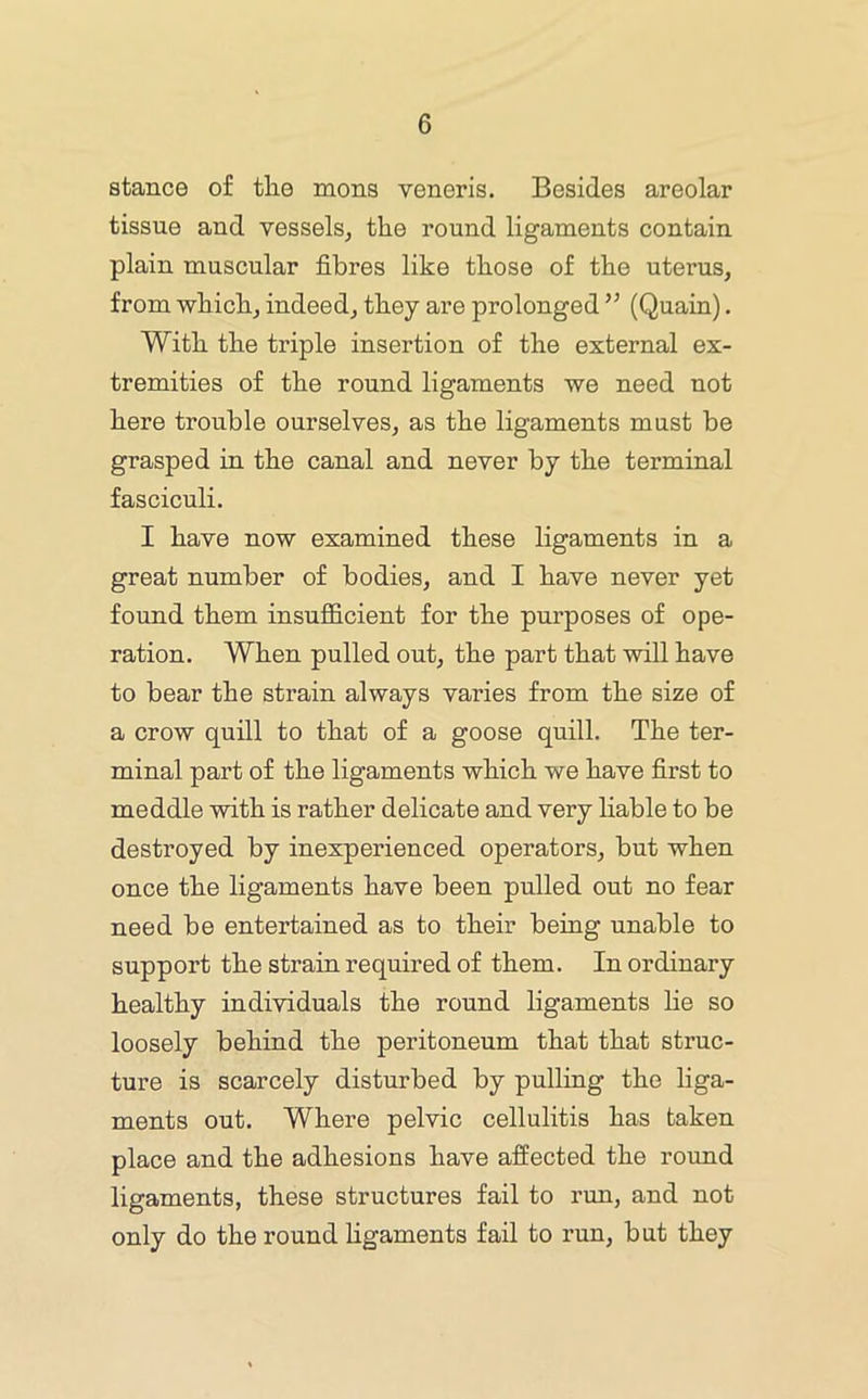 stance of the mens veneris. Besides areolar tissue and vessels, the round ligaments contain plain muscular fibres like those of the uterus, from which, indeed, they are prolonged ’’ (Quain). With the triple insertion of the external ex- tremities of the round ligaments we need not here trouble ourselves, as the ligaments must be grasped in the canal and never by the terminal fasciculi. I have now examined these ligaments in a great number of bodies, and I have never yet found them insufficient for the purposes of ope- ration. When pulled out, the part that will have to bear the strain always varies from the size of a crow quill to that of a goose quill. The ter- minal part of the ligaments which we have first to meddle with is rather delicate and very liable to be destroyed by inexperienced operators, but when once the ligaments have been pulled out no fear need be entertained as to their being unable to support the straiu required of them. In ordinary healthy individuals the round ligaments he so loosely behind the peritoneum that that struc- ture is scarcely disturbed by pulling the liga- ments out. Where pelvic cellulitis has taken place and the adhesions have affected the round ligaments, these structures fail to run, and not only do the round hgaments fail to run, but they