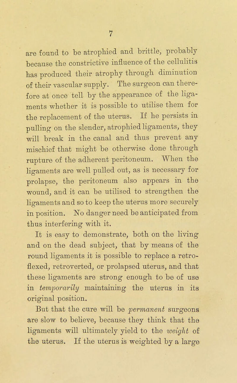 are found to be atrophied and brittle, probably because the constrictive influence of the cellulitis has produced tbeir atrophy through diminution of their vascular supply. The surgeon can there- fore at once tell by the appearance of the liga- ments whether it is possible to utilise them for the replacement of the uterus. If he persists in pulling on the slender, atrophied ligaments, they will break in the canal and thus prevent any mischief that might be otherwise done through rupture of the adherent peritoneum. When the ligaments are well pulled out, as is necessary for prolapse, the peritoneum also appears in the wound, and it can be utilised to strengthen the ligaments and so to keep the uterus more securely in position. No danger need be anticipated from thus interfering with it. It is easy to demonstrate, both on the living and on the dead subject, that by means of the round ligaments it is possible to replace a retro- flexed, retroverted, or prolapsed uterus, and that these ligaments are strong enough to be of use in temporarily maintaining the uterus in its original position. But that the cure will be permanent surgeons are slow to believe, because they think that the ligaments will ultimately yield to the weight of the uterus. If the uterus is weighted by a large