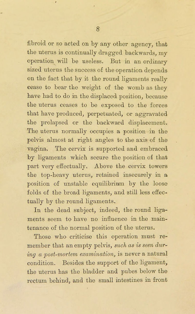 fibroid or so acted on by any other agency, that tlie uterus is continually dragged backwards, my operation will be useless. But in an ordinary sized uterus the success of the operation depends on the fact that by it the round ligaments really cease to bear the weight of the womb as they have had to do in the displaced position, because the uterus ceases to be exposed to the forces that have produced, perpetuated, or aggravated the prolapsed or the backward displacement. The uterus normally occupies a position in the pelvis almost at right angles to the axis of the vagina. The cervix is supported and embraced by ligaments which secure the position of that part very effectually. Above the cervix towers the top-heavy uterus, retained insecurely in a position of unstable equilibrium by the loose folds of the broad ligaments, and still less effec- tually by the round ligaments. In the dead subject, indeed, the round liga- ments seem to have no influence in the main- tenance of the normal position of the uterus. Those who criticise this operation must re- member that an empty pelvis, such as is seen dur- ing a post-mortem examination^ is never a natural condition. Besides the support of the ligament, the uterus has the bladder and pubes below the rectum behind, and the small intestines in front