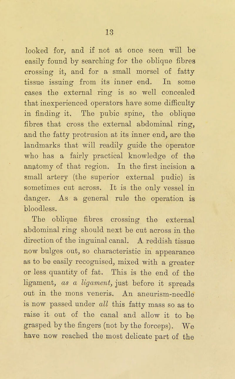 looked for, and if not at once seen will be easily found by searcbing for the oblique fibres crossing it, and for a small morsel of fatty tissue issuing from its inner end. In some cases the external ring is so well concealed that inexperienced operators have some difficulty in finding it. The pubic spine, tbe oblique fibres that cross tbe external abdominal ring, and tbe fatty protrusion at its inner end, are tbe landmarks tbat will readily guide tbe operator wbo bas a fairly practical knowledge of the anatomy of tbat region. In tbe first incision a small artery (tbe superior external pudic) is sometimes cut across. It is tbe only vessel in danger. As a general rule tbe operation is bloodless. Tbe oblique fibres crossing tbe external abdominal ring should next be cut across in the direction of tbe inguinal canal. A reddish tissue now bulges out, so characteristic in appearance as to be easily recognised, mixed with a greater or less quantity of fat. This is tbe end of tbe ligament, as a ligament, just before it spreads out in tbe mens veneris. An aneurism-needle is now passed under all this fatty mass so as to raise it out of tbe canal and allow it to be grasped by tbe fingers (not by tbe forceps). We have now reached tbe most delicate part of tbe