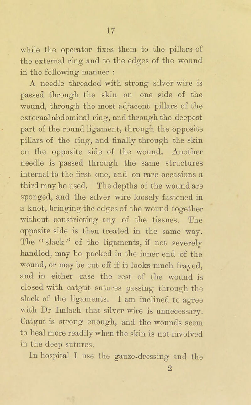 wliile the operator fixes them to the pillars of the external ring and to the edges of the wound in the following manner : A needle threaded with strong silver wire is passed through the skin on one side of the wound, through the most adjacent pillars of the external abdominal ring, and through the deepest part of the round ligament, through the opposite pillars of the ring, and finally through the skin on the opposite side of the wound. Another needle is passed through the same structures internal to the first one, and on rare occasions a third may be used. The depths of the wound are sponged, and the silver wire loosely fastened in a knot, bringing the edges of the wound together without constricting any of the tissues. The opposite side is then treated in the same way. The slackof the ligaments, if not severely handled, may be packed in the inner end of the wound, or may be cut off if it looks much frayed, and in either case the rest of the wound is closed with catgut sutures passing through the slack of the ligaments. I am inclined to agree with Dr Imlach that silver wire is unnecessary. Catgut is strong enough, and the wounds seem to heal more readily when the skin is not involved in the deep sutures. In hospital I use the gauze-dressing and the 2