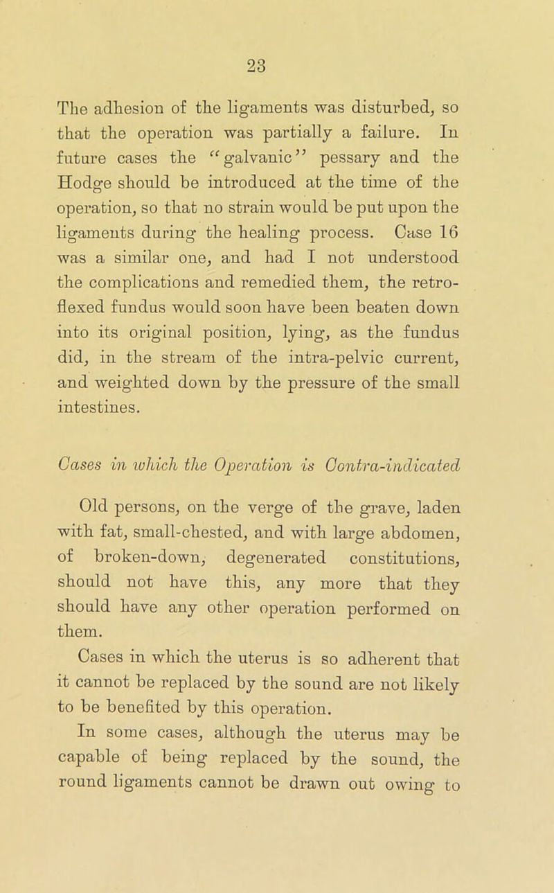 The adhesion of the ligaments was disturbed^ so that the operation was partially a failure. In future cases tlie galvanic” pessary and tlie Hods:e should be introduced at tbe time of the operation, so that no strain would be put upon the ligaments during the healing process. Case 16 was a similar one, and had I not understood the complications and remedied them, the retro- flexed fundus would soon have been beaten down into its original position, lying, as the fundus did, in the stream of the intra-pelvic current, and weighted down by the pressure of the small intestines. Cases in lohich the Operation is Contra-indicated Old persons, on the verge of the grave, laden with fat, small-chested, and with large abdomen, of broken-down, degenerated constitutions, should not have this, any more that they should have any other operation performed on them. Cases in which the uterus is so adherent that it cannot be replaced by the sound are not likely to be benefited by this operation. In some cases, although the uterus may be capable of being replaced by the sound, the round ligaments cannot be drawn out owing to