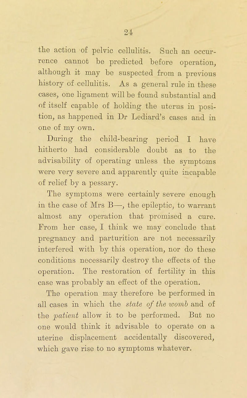 th.0 action of pelvic cellulitis. Such an occur- I’ence cannot be predicted before operation, although it may be suspected from a previous history of cellulitis. As a general rule in these cases, one ligament will be found substantial and of itself capable of holding the uterus in posi- tion, as happened in Dr Lediard’s cases and in one of my own. During the child-bearing period I have hitherto had considerable doubt as to the advisability of operating unless the symptoms were very severe and apparently quite incapable of relief by a pessary. The symptoms were certainly severe enough in the case of Mrs B—, the epileptic, to warrant almost any operation that promised a cure. From her case, I think we may conclude that pregnancy and parturition are not necessarily interfered with by this operation, nor do these conditions necessarily destroy the effects of the operation. The restoration of fertility in this case was probably an effect of the operation. The operation may therefore be performed in all cases in which the state of the womb and of the patient allow it to be performed. But no one would think it advisable to operate on a uterine displacement accidentally discovered, which gave rise to no symptoms whatever.