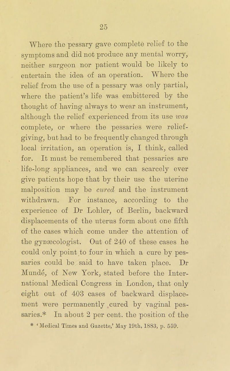 Where the pessary gave complete relief to the symptoms and did not produce any mental woriy, neither surgeon nor patient would be likely to entertain the idea of an operation. Where the relief from the use of a pessary was only partial, where the patient’s life was embittered by the thought of having always to wear an instrument, although the relief experienced from its use ivas complete, or where the pessaries were relief- giving, but had to be frequently changed through local irritation, an operation is, I think, called for. It must be remembered that pessaries are life-long appliances, and we can scarcely ever give patients hope that by their use the uterine malposition may be cured and the instrument withdrawn. For instance, according to the experience of Dr Lohler, of Berlin, backward displacements of the uterus form about one fifth of the cases which come under the attention of the gyusecologist. Out of 240 of these cases he could only point to four in which a cure by pes- saries could be said to have taken place. Dr Munde, of New York, stated before the Inter- national Medical Congress in London, that only eight out of 403 cases of backward displace- ment were permanently cured by vaginal pes- saries.* In about 2 per cent, the position of the * ‘ Medical Times and Gazette,’ May 19th, 1883, p. 559.