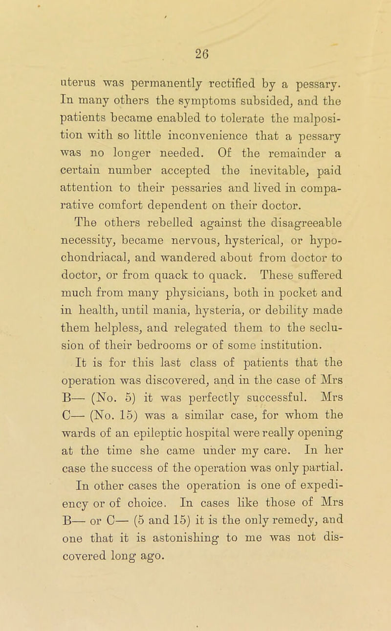 uterus was permanently rectified by a pessary. In many others the symptoms subsided, and the patients became enabled to tolerate the malposi- tion with so little inconvenience that a pessary was no longer needed. Of the remainder a certain number accepted the inevitable, paid attention to their pessaries and lived in compa- rative comfort dependent on their doctor. The others rebelled against the disagreeable necessity, became nervous, hysterical, or hypo- chondriacal, and wandered about from doctor to doctor, or from quack to quack. These suffered much from many physicians, both in pocket and in health, until mania, hysteria, or debility made them helpless, and relegated them to the seclu- sion of their bedrooms or of some institution. It is for this last class of patients that the operation was discovered, and in the case of Mrs B— (No. 5) it was perfectly successful. Mrs C— (No. 15) was a similar case, for whom the wards of an epileptic hospital were really opening at the time she came under my care. In her case the success of the operation was only partial. In other cases the operation is one of expedi- ency or of choice. In cases like those of Mrs B— or C— (5 and 15) it is the only remedy, and one that it is astonishing to me was not dis- covered long ago.