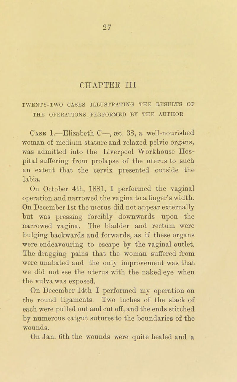 CHAPTEE III TWENTY-TWO CASES ILLUSTEATING THE EESTJLTS OP THE OPERATIONS PEREOEMED BY THE AUTHOR Case 1.—Elizabetli C—, set. 38, a well-nourislied woman of medium stature and relaxed pelvic organs, was admitted into the Liverpool Workhouse Hos- pital suffering from prolapse of the uterus to such an extent that the cervix presented outside the labia. On October 4th, 1881, I performed the vaginal operation and narrowed the vagina to a finger’s width. On December 1st the uterus did not appear externally but was pressing forcibly downwards upon the narrowed vagina. The bladder and rectum were bulging backwards and forwards, as if these organs were endeavouring to escape by the vaginal outlet. The dragging pains that the woman suffered from were unabated and the only improvement was that we did not see the uterus with the naked eye when the vulva was exposed. On December 14th I performed my operation on the round ligaments. Two inches of the slack of each were pulled out and cut off, and the ends stitched by numerous catgut sutures to the boundaries of the wounds. On Jan. 6th the wounds were quite healed and a