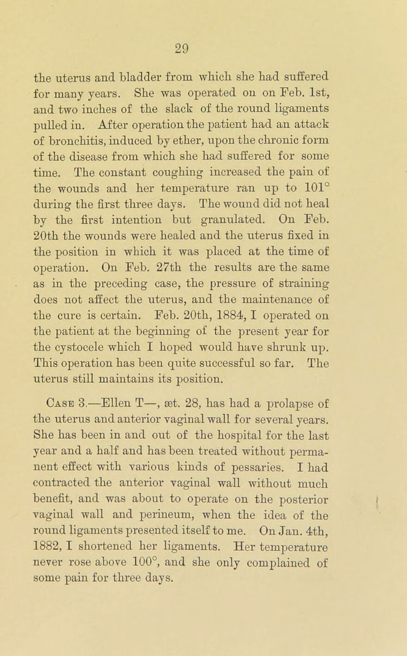 tlie uteinis and bladder from which she bad suffered for many years. Sbe was operated on on Feb. 1st, and two inches of tbe slack of tbe round ligaments pulled in. After operation tbe patient bad an attack of bronchitis, induced by ether, upon tbe chronic form of tbe disease from which sbe bad suffered for some time. Tbe constant coughing increased tbe pain of tbe wounds and her temperature ran up to 101° during tbe first three days. Tbe wound did not heal by tbe first intention but granulated. On Feb. 20tb tbe wounds were healed and tbe uterus fixed in tbe position in which it was placed at tbe time of operation. On Feb. 27tb tbe results are tbe same as in tbe preceding case, tbe pressure of straining does not affect tbe uterus, and tbe maintenance of tbe cure is certain. Feb. 20tb, 1884,1 operated on tbe patient at tbe beginnmg of tbe present year for tbe cystocele which I hoped would have shrunk up. This operation has been quite successful so far. The uterus still maintains its position. Case 3.—Ellen T—, set. 28, has bad a prolapse of the uterus and anterior vaginal wall for several years. Sbe has been in and out of tbe hospital for tbe last year and a half and has been treated without perma- nent effect with various kinds of pessaries. I bad contracted tbe anterior vaginal wall without much benefit, and was about to operate on tbe posterior vaginal wall and perineum, when tbe idea of tbe round ligaments presented itself to me. On Jan. 4tb, 1882,1 shortened her ligaments. Her temperature never rose above 100°, and sbe only complained of some pain for three days.