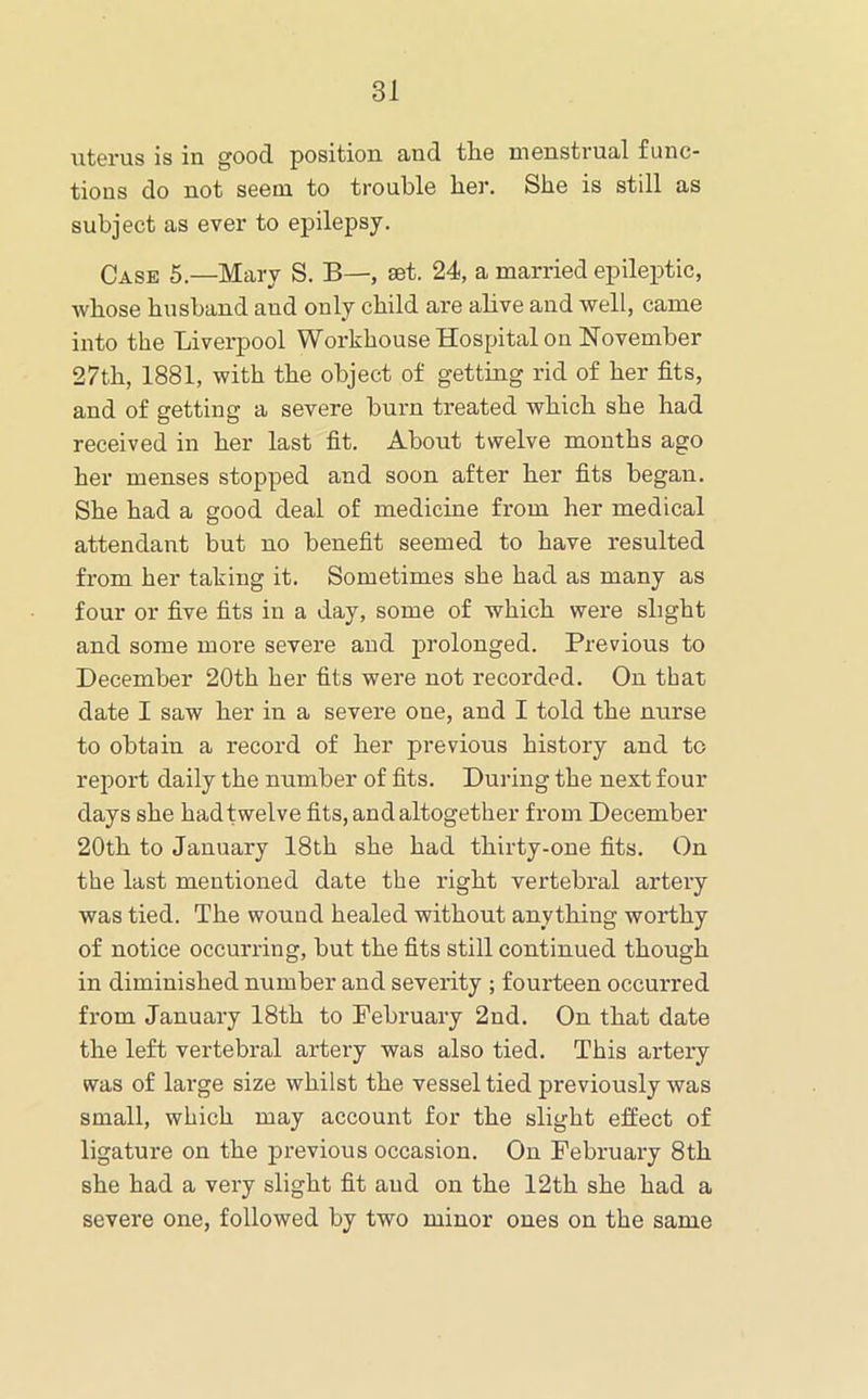 uterus is in good position and tlie menstrual func- tions do not seem to trouble her. She is still as subject as ever to epilepsy. Case 5.—Mary S. B—, set. 24, a married epileptic, whose husband and only child are ahve and well, came into the Liverpool Workhouse Hospital on November 27th, 1881, with the object of getting rid of her fits, and of getting a severe burn treated which she had received in her last fit. About twelve months ago her menses stopped and soon after her fits began. She had a good deal of medicine from her medical attendant but no benefit seemed to have resulted from her taking it. Sometimes she had as many as four or five fits in a day, some of which were slight and some more severe and prolonged. Previous to December 20th her fits were not recorded. On that date I saw her in a severe one, and I told the nurse to obtain a record of her previous history and to report daily the number of fits. During the next four days she hadtwelve fits, and altogether from December 20th to January 18th she had thirty-one fits. On the last mentioned date the right vertebral artery was tied. The wound healed without anything worthy of notice occurring, but the fits still continued though in diminished number and severity ; fourteen occurred from January 18th to February 2nd. On that date the left vertebral artery was also tied. This artery was of large size whilst the vessel tied previously was small, which may account for the slight effect of ligature on the previous occasion. On February 8th she had a very slight fit and on the 12th she had a severe one, followed by two minor ones on the same