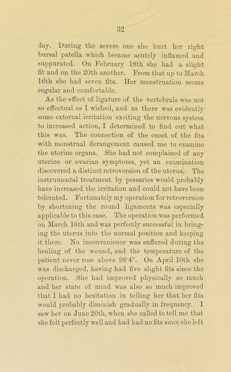 day. During the severe one she hurt her right bursal patella which became acutely inflamed and suppurated. On February 18th she had a slight fit and on the 20th another. From that up to March 16th she had seven fits. Her menstruation seems regular and comfortable. As the effect of ligature of the vertebrals was not so effectual as I wished, and as there was evidently some external irritation exciting the nervous system to increased action, I determined to find out what this was. The connection of the onset of the fits with menstrual derangement caused me to examine the uterine organs. She had not complained of any uterine or ovarian symptoms, yet an examination discovered a distinct retroversion of the uterus. The instrumental treatment by pessaries would probably have increased the irritation and could not have been tolerated. Fortunately my operation for retroversion by shortening the round ligaments was especially applicable to this case. The operation was performed on March 16th and was perfectly successful in bring- ing the uterus into the normal position and keeping it there. No inconvenience was suffered during the healing of the wound, and the temperature of the patient never rose above 98'4°. On April 10th she was discharged, having had five slight fits since the operation. She had improved physieally so much and her state of mind was also so much improved that I had no hesitation in telling her that her fits would probably diminish gradually in frequency. I saw her on June 20th, when she called to tell me that she felt perfectly well and had had no fits since she left