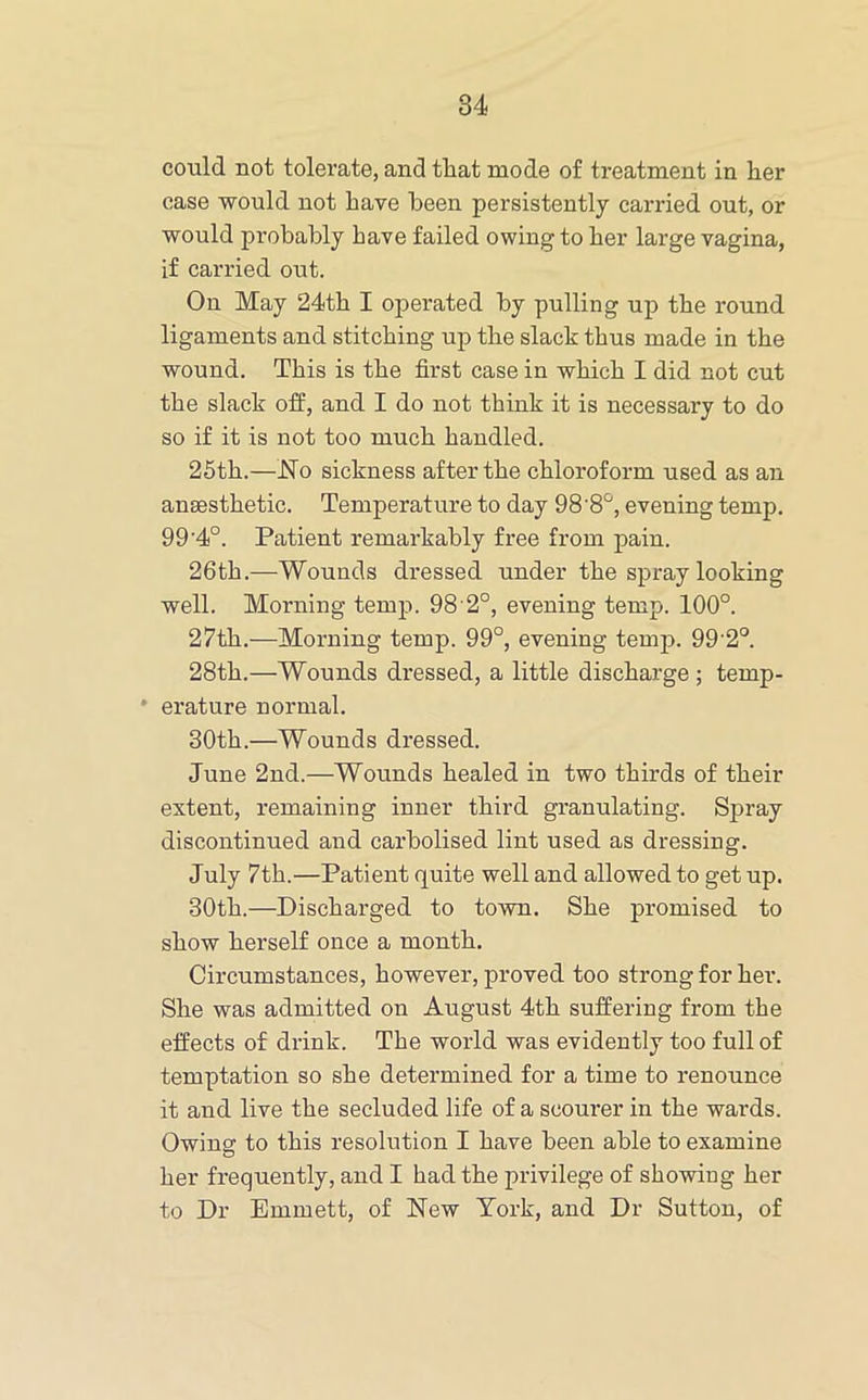 could not tolerate, and that mode of treatment in her case would not have been persistently carried out, or would probably have failed owing to her large vagina, if carried out. On May 24th I operated by pulling up the round ligaments and stitching up the slack thus made in the wound. This is the first case in which I did not cut the slack off, and I do not think it is necessary to do so if it is not too much handled. 25th.—No sickness after the chloroform used as an anaesthetic. Temperature to day 98'8'^, evening temp. 99'4°. Patient remarkably free from pain. 26th.—Wounds dressed under the spray looking well. Morning temp. 98 2°, evening temp. 100°. 27th.—Morning temp. 99°, evening temp. 99’2°. 28th.—Wounds dressed, a little discharge ; temp- ' erature normal. 30th.—Wounds dressed. June 2nd.—Wounds healed in two thirds of their extent, remaining inner third granulating. Spray discontinued and carbolised lint used as dressing. July 7th.—Patient quite well and allowed to get up. 30th.—Discharged to town. She promised to show herself once a month. Circumstances, however, proved too strong for her. She was admitted on August 4th suffering from the effects of drink. The world was evidently too full of temptation so she determined for a time to renounce it and live the secluded life of a scourer in the wards. Owing to this resolution I have been able to examine her frequently, and I had the privilege of showing her to Dr Emmett, of New York, and Dr Sutton, of